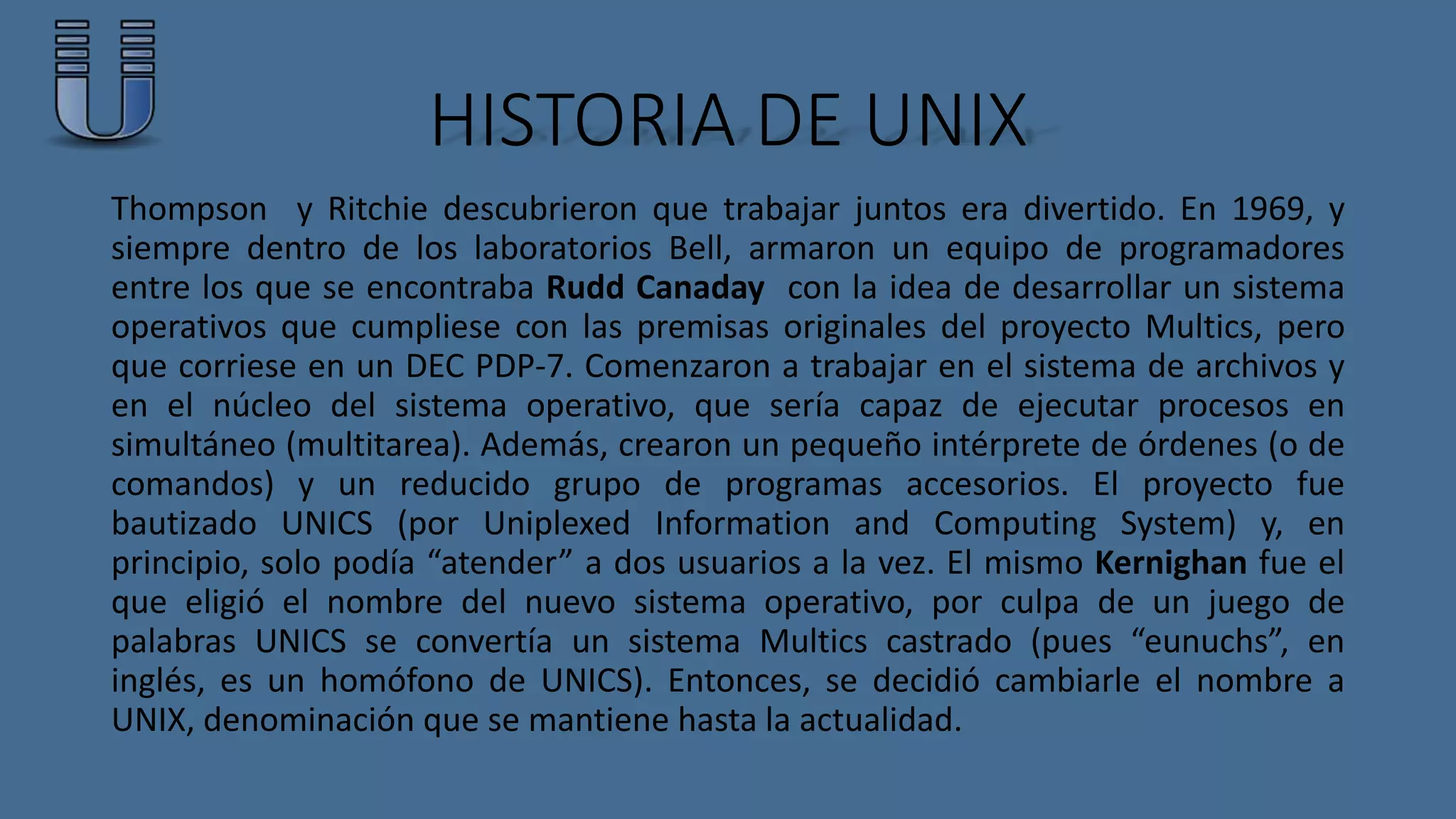 HISTORIA DE UNIX 
Thompson y Ritchie descubrieron que trabajar juntos era divertido. En 1969, y 
siempre dentro de los laboratorios Bell, armaron un equipo de programadores 
entre los que se encontraba Rudd Canaday con la idea de desarrollar un sistema 
operativos que cumpliese con las premisas originales del proyecto Multics, pero 
que corriese en un DEC PDP-7. Comenzaron a trabajar en el sistema de archivos y 
en el núcleo del sistema operativo, que sería capaz de ejecutar procesos en 
simultáneo (multitarea). Además, crearon un pequeño intérprete de órdenes (o de 
comandos) y un reducido grupo de programas accesorios. El proyecto fue 
bautizado UNICS (por Uniplexed Information and Computing System) y, en 
principio, solo podía “atender” a dos usuarios a la vez. El mismo Kernighan fue el 
que eligió el nombre del nuevo sistema operativo, por culpa de un juego de 
palabras UNICS se convertía un sistema Multics castrado (pues “eunuchs”, en 
inglés, es un homófono de UNICS). Entonces, se decidió cambiarle el nombre a 
UNIX, denominación que se mantiene hasta la actualidad. 
 