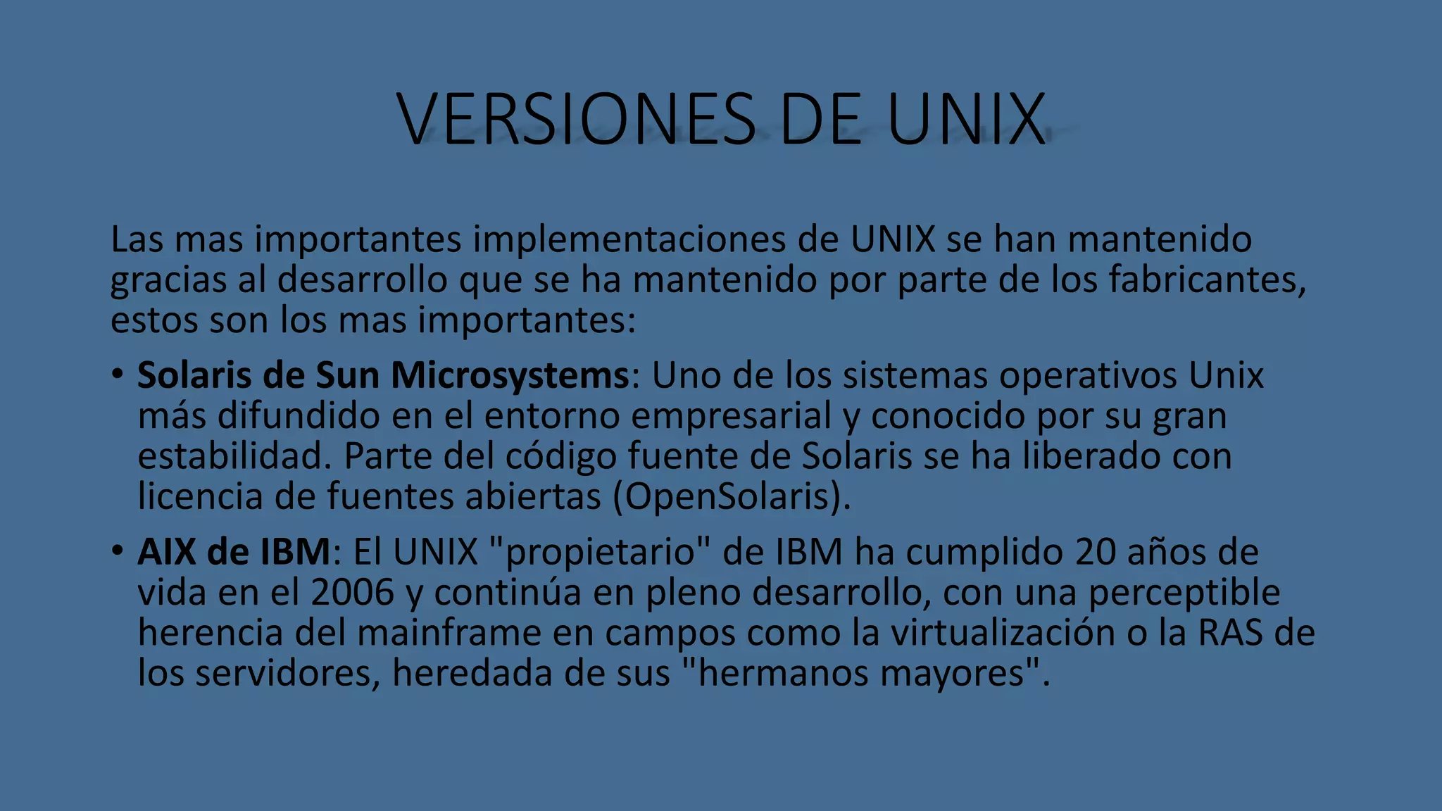 VERSIONES DE UNIX 
Las mas importantes implementaciones de UNIX se han mantenido 
gracias al desarrollo que se ha mantenido por parte de los fabricantes, 
estos son los mas importantes: 
• Solaris de Sun Microsystems: Uno de los sistemas operativos Unix 
más difundido en el entorno empresarial y conocido por su gran 
estabilidad. Parte del código fuente de Solaris se ha liberado con 
licencia de fuentes abiertas (OpenSolaris). 
• AIX de IBM: El UNIX "propietario" de IBM ha cumplido 20 años de 
vida en el 2006 y continúa en pleno desarrollo, con una perceptible 
herencia del mainframe en campos como la virtualización o la RAS de 
los servidores, heredada de sus "hermanos mayores". 
 