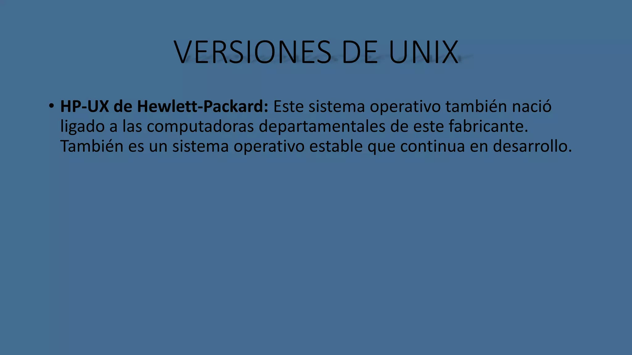 VERSIONES DE UNIX 
• HP-UX de Hewlett-Packard: Este sistema operativo también nació 
ligado a las computadoras departamentales de este fabricante. 
También es un sistema operativo estable que continua en desarrollo. 
 