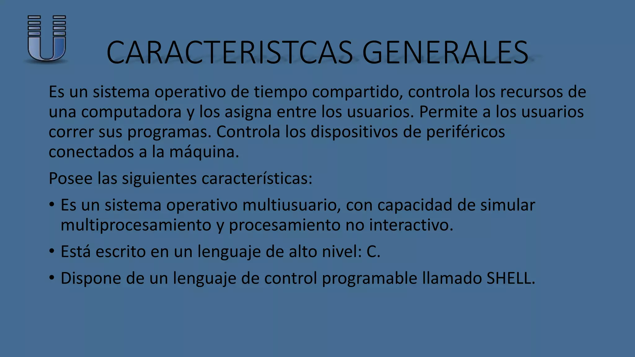 CARACTERISTCAS GENERALES 
Es un sistema operativo de tiempo compartido, controla los recursos de 
una computadora y los asigna entre los usuarios. Permite a los usuarios 
correr sus programas. Controla los dispositivos de periféricos 
conectados a la máquina. 
Posee las siguientes características: 
• Es un sistema operativo multiusuario, con capacidad de simular 
multiprocesamiento y procesamiento no interactivo. 
• Está escrito en un lenguaje de alto nivel: C. 
• Dispone de un lenguaje de control programable llamado SHELL. 
 