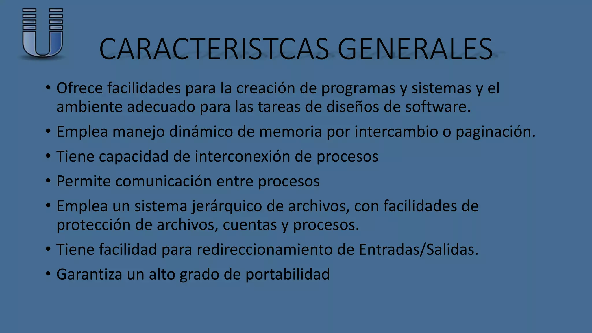 CARACTERISTCAS GENERALES 
• Ofrece facilidades para la creación de programas y sistemas y el 
ambiente adecuado para las tareas de diseños de software. 
• Emplea manejo dinámico de memoria por intercambio o paginación. 
• Tiene capacidad de interconexión de procesos 
• Permite comunicación entre procesos 
• Emplea un sistema jerárquico de archivos, con facilidades de 
protección de archivos, cuentas y procesos. 
• Tiene facilidad para redireccionamiento de Entradas/Salidas. 
• Garantiza un alto grado de portabilidad 
 