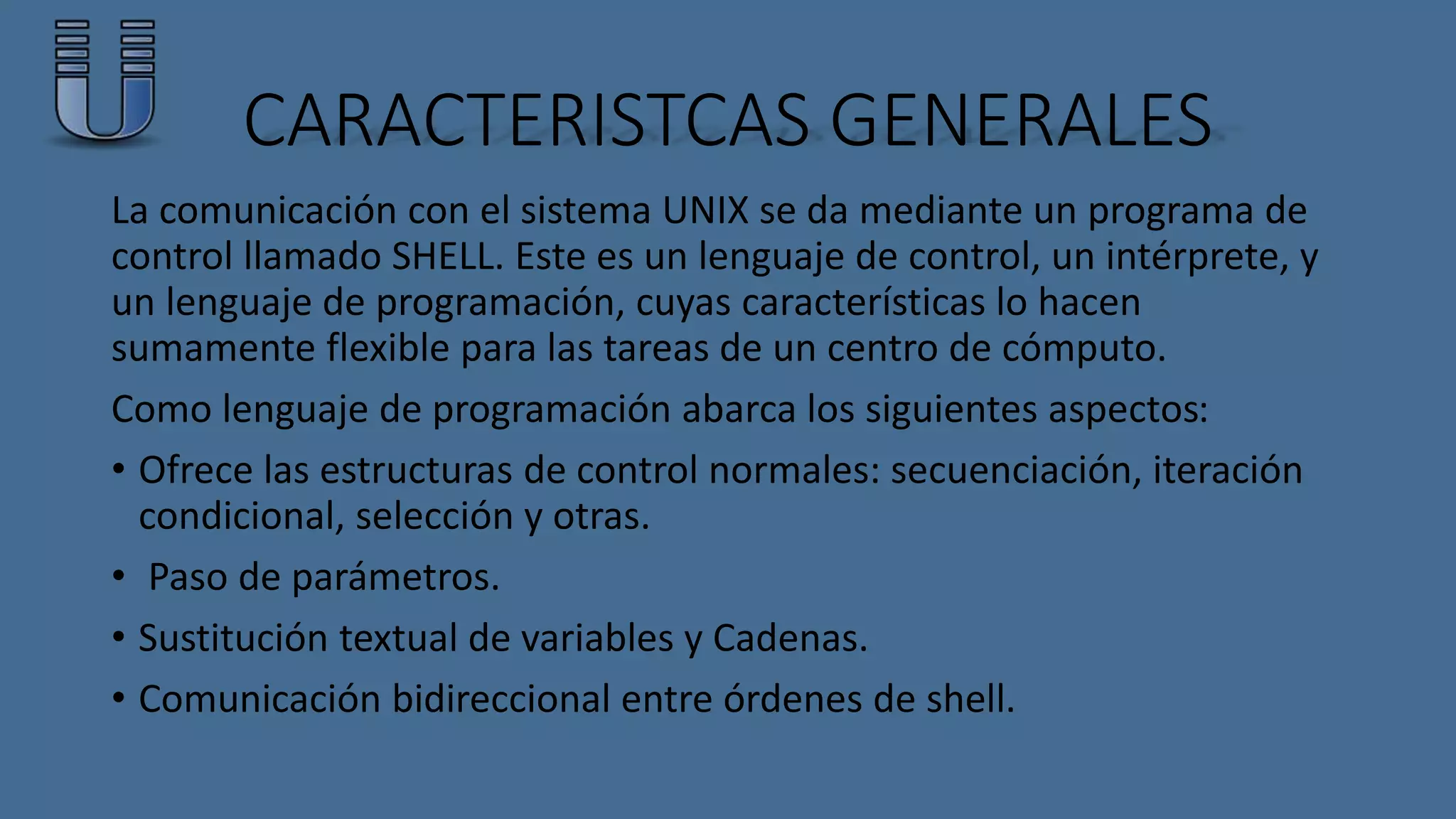 CARACTERISTCAS GENERALES 
La comunicación con el sistema UNIX se da mediante un programa de 
control llamado SHELL. Este es un lenguaje de control, un intérprete, y 
un lenguaje de programación, cuyas características lo hacen 
sumamente flexible para las tareas de un centro de cómputo. 
Como lenguaje de programación abarca los siguientes aspectos: 
• Ofrece las estructuras de control normales: secuenciación, iteración 
condicional, selección y otras. 
• Paso de parámetros. 
• Sustitución textual de variables y Cadenas. 
• Comunicación bidireccional entre órdenes de shell. 
 