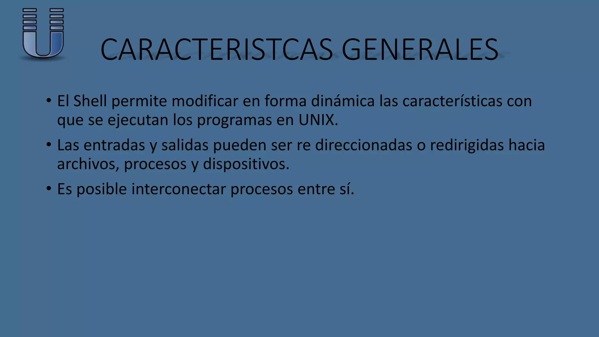 CARACTERISTCAS GENERALES 
• El Shell permite modificar en forma dinámica las características con 
que se ejecutan los programas en UNIX. 
• Las entradas y salidas pueden ser re direccionadas o redirigidas hacia 
archivos, procesos y dispositivos. 
• Es posible interconectar procesos entre sí. 
 