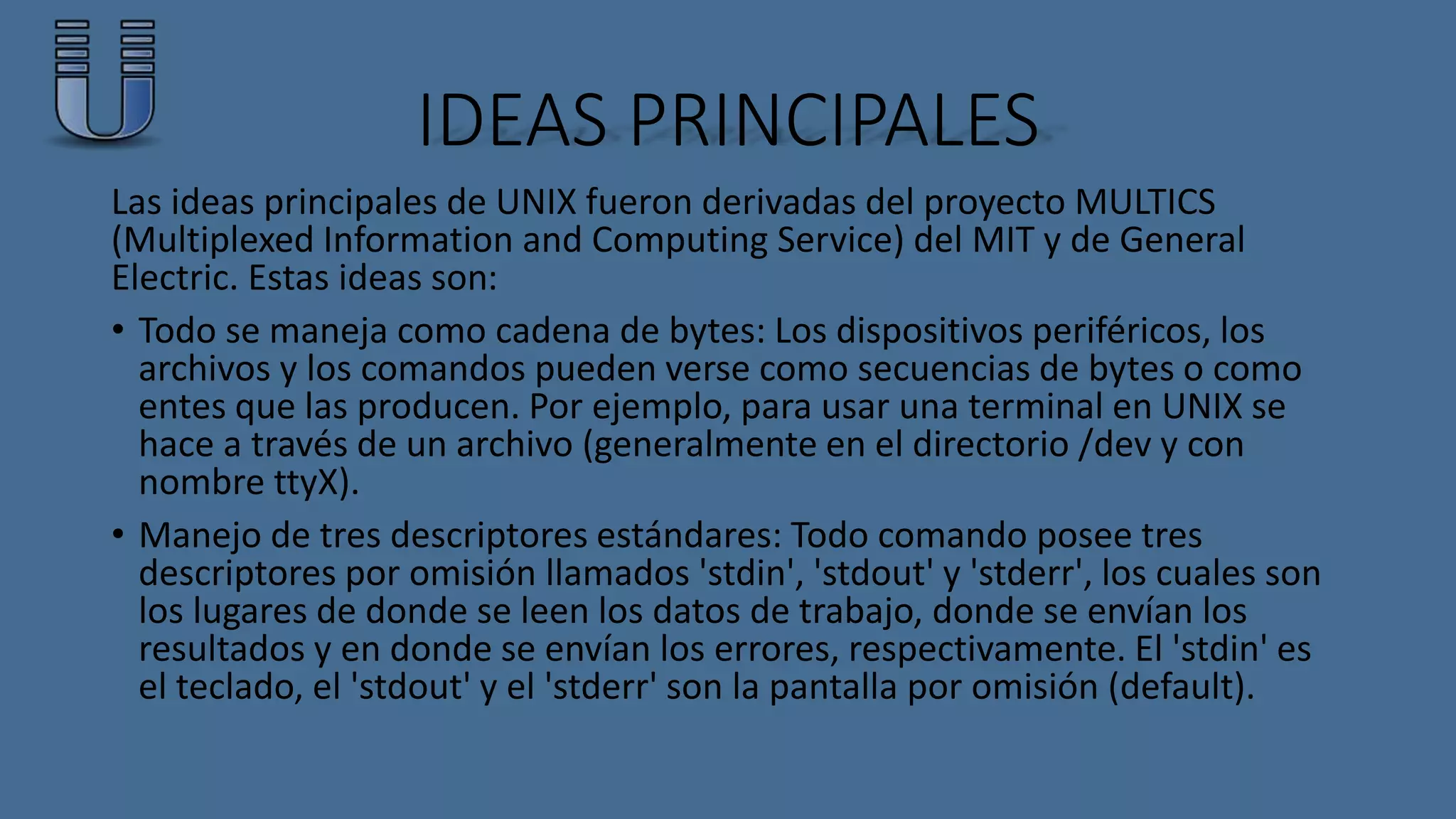 IDEAS PRINCIPALES 
Las ideas principales de UNIX fueron derivadas del proyecto MULTICS 
(Multiplexed Information and Computing Service) del MIT y de General 
Electric. Estas ideas son: 
• Todo se maneja como cadena de bytes: Los dispositivos periféricos, los 
archivos y los comandos pueden verse como secuencias de bytes o como 
entes que las producen. Por ejemplo, para usar una terminal en UNIX se 
hace a través de un archivo (generalmente en el directorio /dev y con 
nombre ttyX). 
• Manejo de tres descriptores estándares: Todo comando posee tres 
descriptores por omisión llamados 'stdin', 'stdout' y 'stderr', los cuales son 
los lugares de donde se leen los datos de trabajo, donde se envían los 
resultados y en donde se envían los errores, respectivamente. El 'stdin' es 
el teclado, el 'stdout' y el 'stderr' son la pantalla por omisión (default). 
 