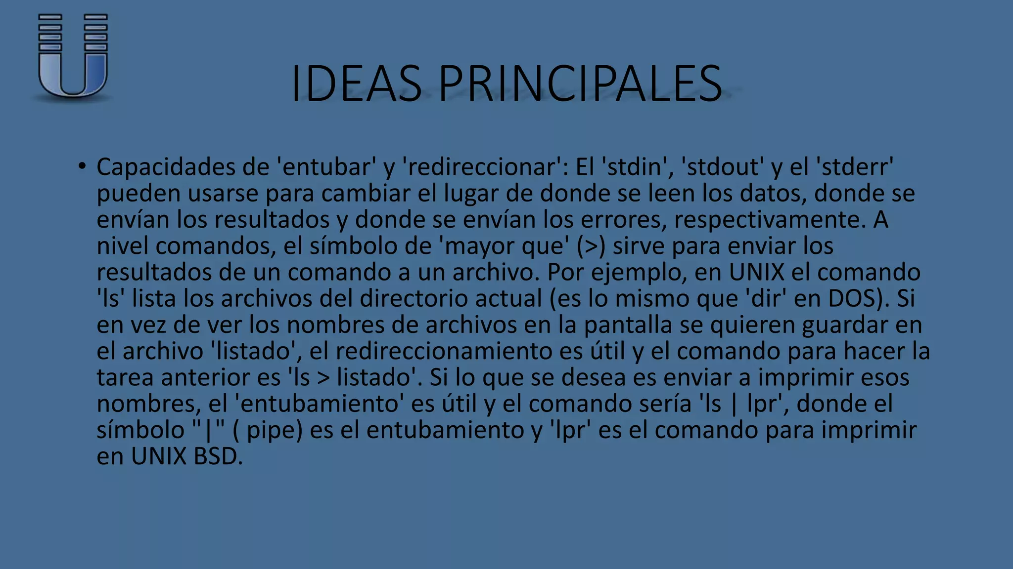IDEAS PRINCIPALES 
• Capacidades de 'entubar' y 'redireccionar': El 'stdin', 'stdout' y el 'stderr' 
pueden usarse para cambiar el lugar de donde se leen los datos, donde se 
envían los resultados y donde se envían los errores, respectivamente. A 
nivel comandos, el símbolo de 'mayor que' (>) sirve para enviar los 
resultados de un comando a un archivo. Por ejemplo, en UNIX el comando 
'ls' lista los archivos del directorio actual (es lo mismo que 'dir' en DOS). Si 
en vez de ver los nombres de archivos en la pantalla se quieren guardar en 
el archivo 'listado', el redireccionamiento es útil y el comando para hacer la 
tarea anterior es 'ls > listado'. Si lo que se desea es enviar a imprimir esos 
nombres, el 'entubamiento' es útil y el comando sería 'ls | lpr', donde el 
símbolo "|" ( pipe) es el entubamiento y 'lpr' es el comando para imprimir 
en UNIX BSD. 
 
