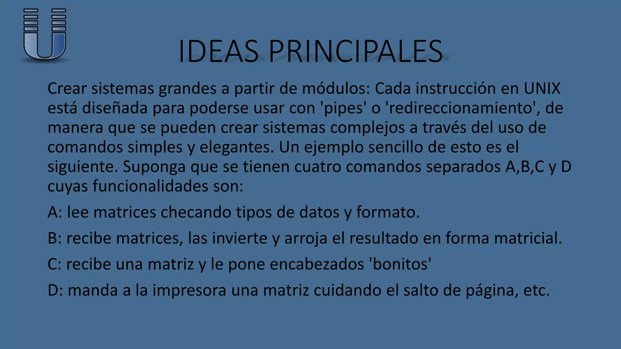 IDEAS PRINCIPALES 
Crear sistemas grandes a partir de módulos: Cada instrucción en UNIX 
está diseñada para poderse usar con 'pipes' o 'redireccionamiento', de 
manera que se pueden crear sistemas complejos a través del uso de 
comandos simples y elegantes. Un ejemplo sencillo de esto es el 
siguiente. Suponga que se tienen cuatro comandos separados A,B,C y D 
cuyas funcionalidades son: 
A: lee matrices checando tipos de datos y formato. 
B: recibe matrices, las invierte y arroja el resultado en forma matricial. 
C: recibe una matriz y le pone encabezados 'bonitos' 
D: manda a la impresora una matriz cuidando el salto de página, etc. 
 
