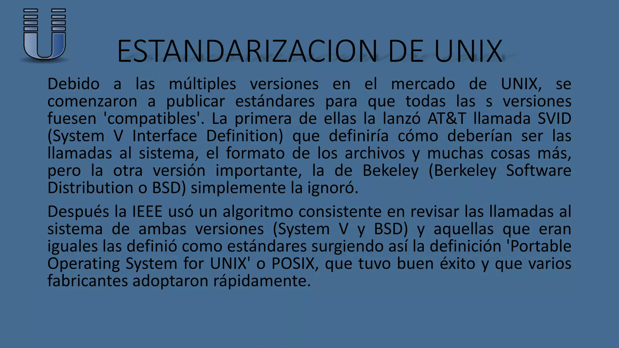 ESTANDARIZACION DE UNIX 
Debido a las múltiples versiones en el mercado de UNIX, se 
comenzaron a publicar estándares para que todas las s versiones 
fuesen 'compatibles'. La primera de ellas la lanzó AT&T llamada SVID 
(System V Interface Definition) que definiría cómo deberían ser las 
llamadas al sistema, el formato de los archivos y muchas cosas más, 
pero la otra versión importante, la de Bekeley (Berkeley Software 
Distribution o BSD) simplemente la ignoró. 
Después la IEEE usó un algoritmo consistente en revisar las llamadas al 
sistema de ambas versiones (System V y BSD) y aquellas que eran 
iguales las definió como estándares surgiendo así la definición 'Portable 
Operating System for UNIX' o POSIX, que tuvo buen éxito y que varios 
fabricantes adoptaron rápidamente. 
 