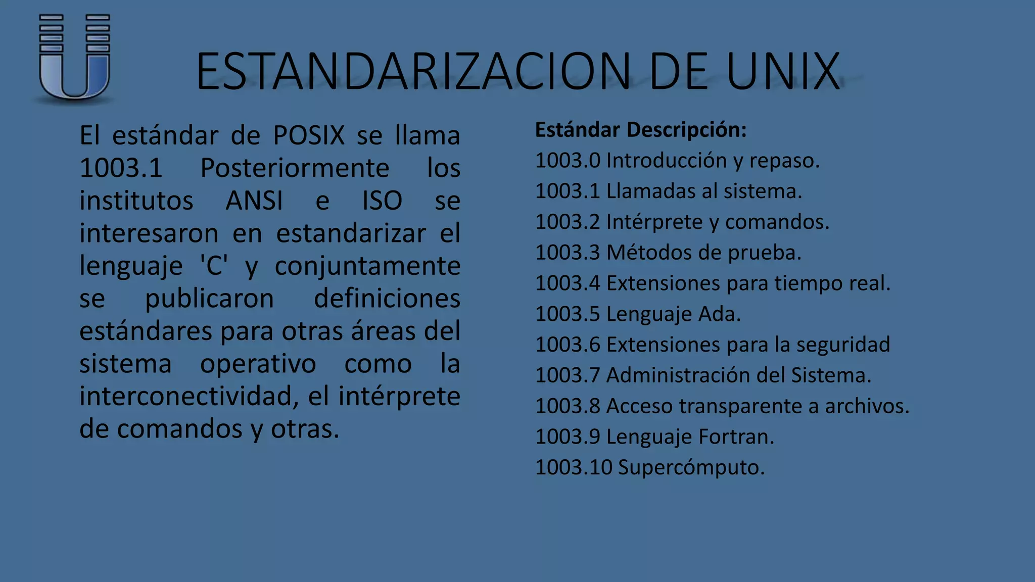 ESTANDARIZACION DE UNIX 
El estándar de POSIX se llama 
1003.1 Posteriormente los 
institutos ANSI e ISO se 
interesaron en estandarizar el 
lenguaje 'C' y conjuntamente 
se publicaron definiciones 
estándares para otras áreas del 
sistema operativo como la 
interconectividad, el intérprete 
de comandos y otras. 
Estándar Descripción: 
1003.0 Introducción y repaso. 
1003.1 Llamadas al sistema. 
1003.2 Intérprete y comandos. 
1003.3 Métodos de prueba. 
1003.4 Extensiones para tiempo real. 
1003.5 Lenguaje Ada. 
1003.6 Extensiones para la seguridad 
1003.7 Administración del Sistema. 
1003.8 Acceso transparente a archivos. 
1003.9 Lenguaje Fortran. 
1003.10 Supercómputo. 
 