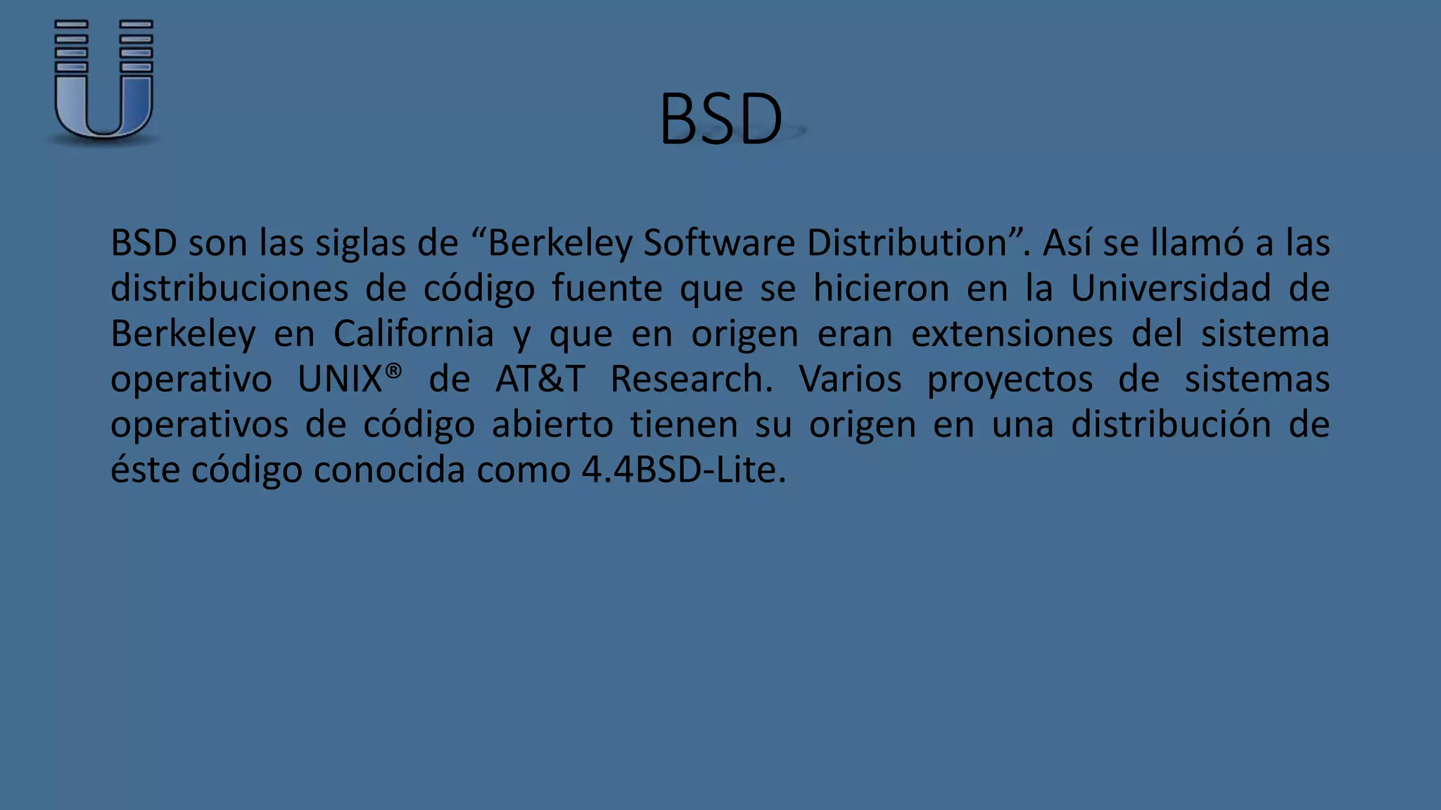 BSD 
BSD son las siglas de “Berkeley Software Distribution”. Así se llamó a las 
distribuciones de código fuente que se hicieron en la Universidad de 
Berkeley en California y que en origen eran extensiones del sistema 
operativo UNIX® de AT&T Research. Varios proyectos de sistemas 
operativos de código abierto tienen su origen en una distribución de 
éste código conocida como 4.4BSD-Lite. 
 