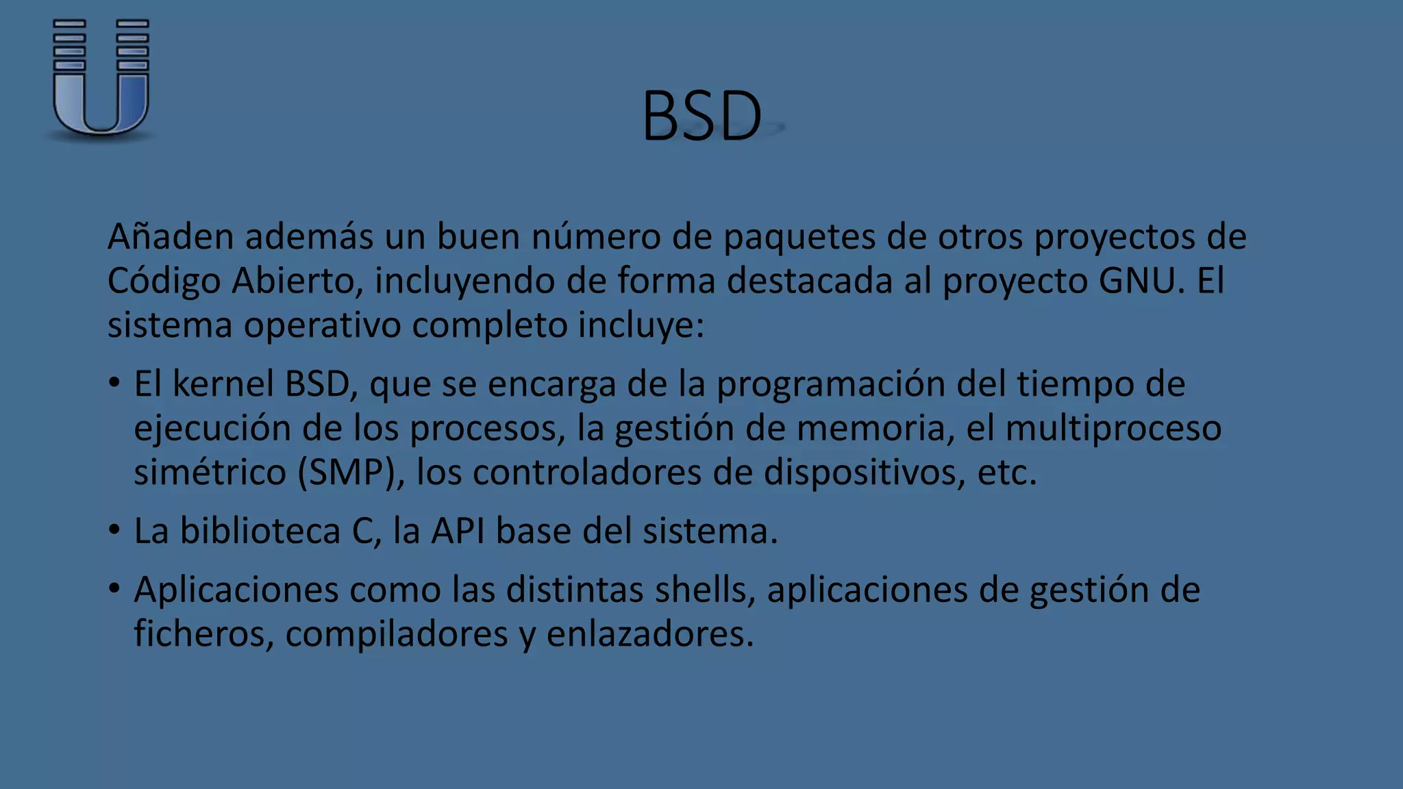 BSD 
Añaden además un buen número de paquetes de otros proyectos de 
Código Abierto, incluyendo de forma destacada al proyecto GNU. El 
sistema operativo completo incluye: 
• El kernel BSD, que se encarga de la programación del tiempo de 
ejecución de los procesos, la gestión de memoria, el multiproceso 
simétrico (SMP), los controladores de dispositivos, etc. 
• La biblioteca C, la API base del sistema. 
• Aplicaciones como las distintas shells, aplicaciones de gestión de 
ficheros, compiladores y enlazadores. 
 