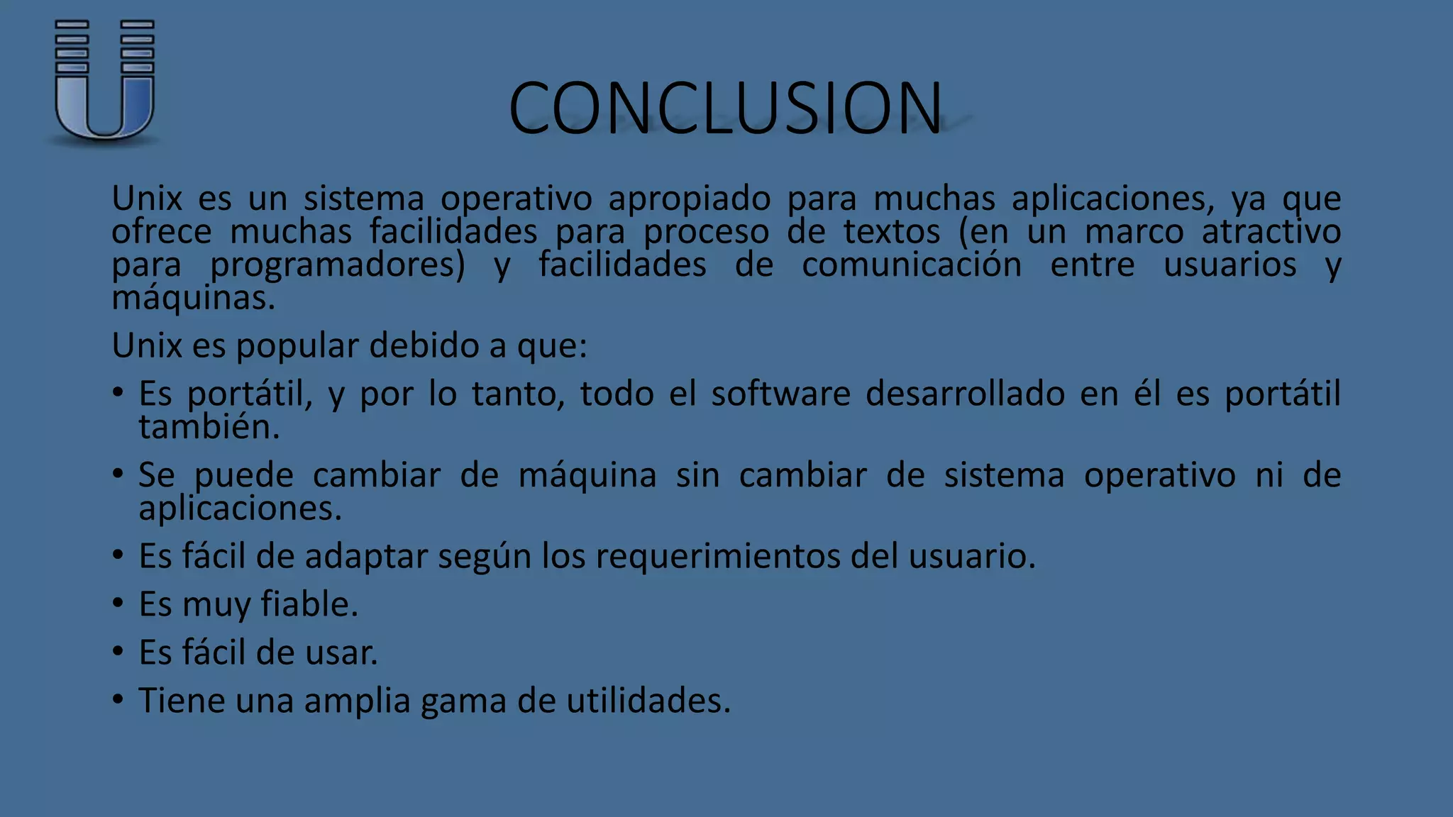 CONCLUSION 
Unix es un sistema operativo apropiado para muchas aplicaciones, ya que 
ofrece muchas facilidades para proceso de textos (en un marco atractivo 
para programadores) y facilidades de comunicación entre usuarios y 
máquinas. 
Unix es popular debido a que: 
• Es portátil, y por lo tanto, todo el software desarrollado en él es portátil 
también. 
• Se puede cambiar de máquina sin cambiar de sistema operativo ni de 
aplicaciones. 
• Es fácil de adaptar según los requerimientos del usuario. 
• Es muy fiable. 
• Es fácil de usar. 
• Tiene una amplia gama de utilidades. 
 