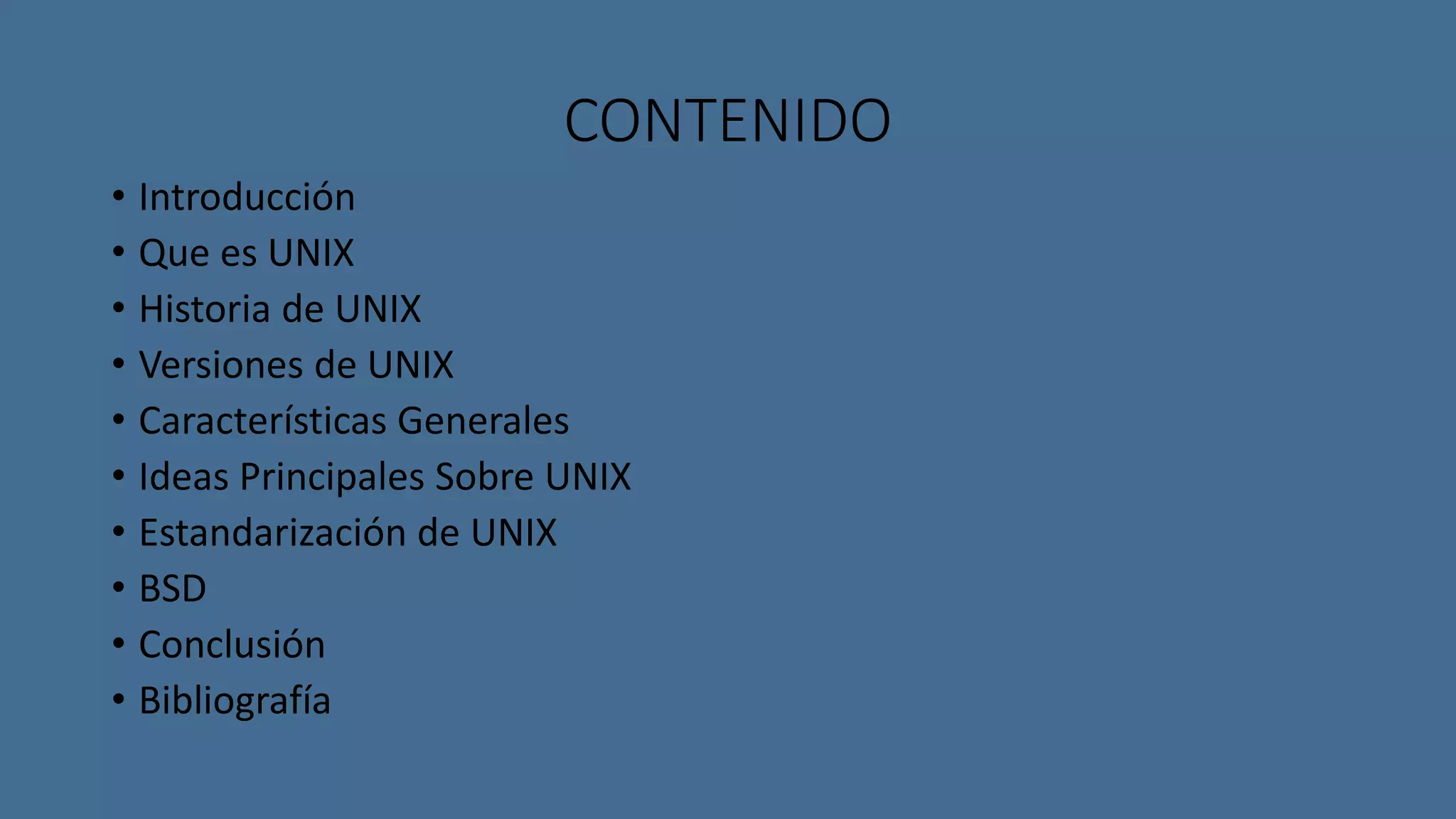 CONTENIDO 
• Introducción 
• Que es UNIX 
• Historia de UNIX 
• Versiones de UNIX 
• Características Generales 
• Ideas Principales Sobre UNIX 
• Estandarización de UNIX 
• BSD 
• Conclusión 
• Bibliografía 
 