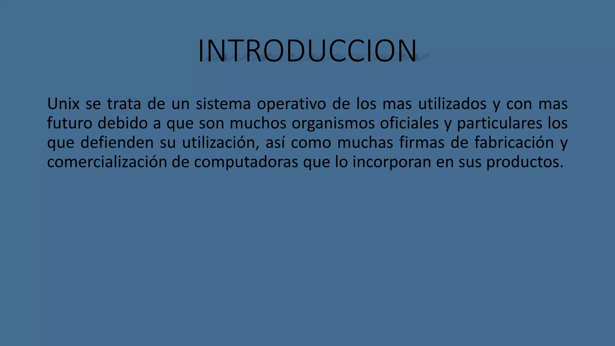 INTRODUCCION 
Unix se trata de un sistema operativo de los mas utilizados y con mas 
futuro debido a que son muchos organismos oficiales y particulares los 
que defienden su utilización, así como muchas firmas de fabricación y 
comercialización de computadoras que lo incorporan en sus productos. 
 