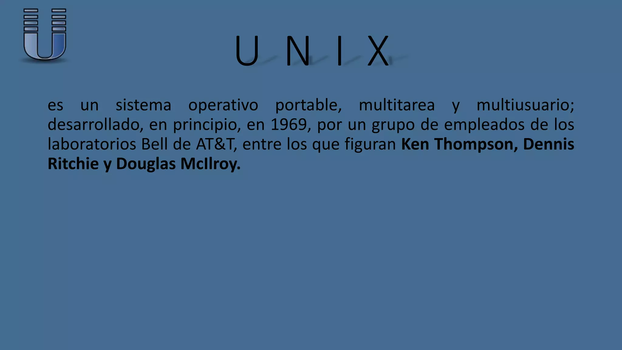 U N I X 
es un sistema operativo portable, multitarea y multiusuario; 
desarrollado, en principio, en 1969, por un grupo de empleados de los 
laboratorios Bell de AT&T, entre los que figuran Ken Thompson, Dennis 
Ritchie y Douglas McIlroy. 
 