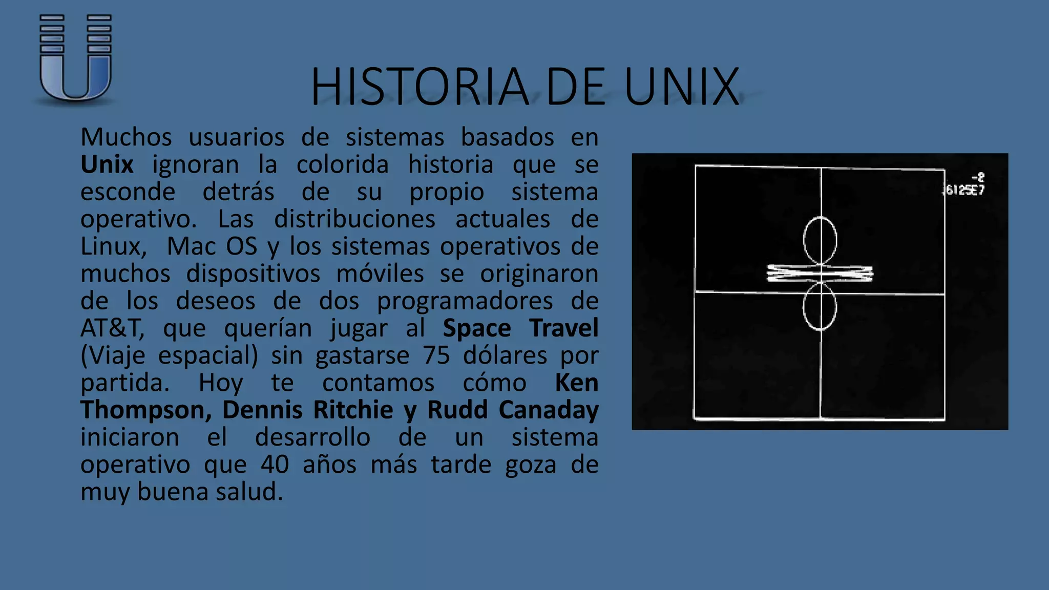 HISTORIA DE UNIX 
Muchos usuarios de sistemas basados en 
Unix ignoran la colorida historia que se 
esconde detrás de su propio sistema 
operativo. Las distribuciones actuales de 
Linux, Mac OS y los sistemas operativos de 
muchos dispositivos móviles se originaron 
de los deseos de dos programadores de 
AT&T, que querían jugar al Space Travel 
(Viaje espacial) sin gastarse 75 dólares por 
partida. Hoy te contamos cómo Ken 
Thompson, Dennis Ritchie y Rudd Canaday 
iniciaron el desarrollo de un sistema 
operativo que 40 años más tarde goza de 
muy buena salud. 
 