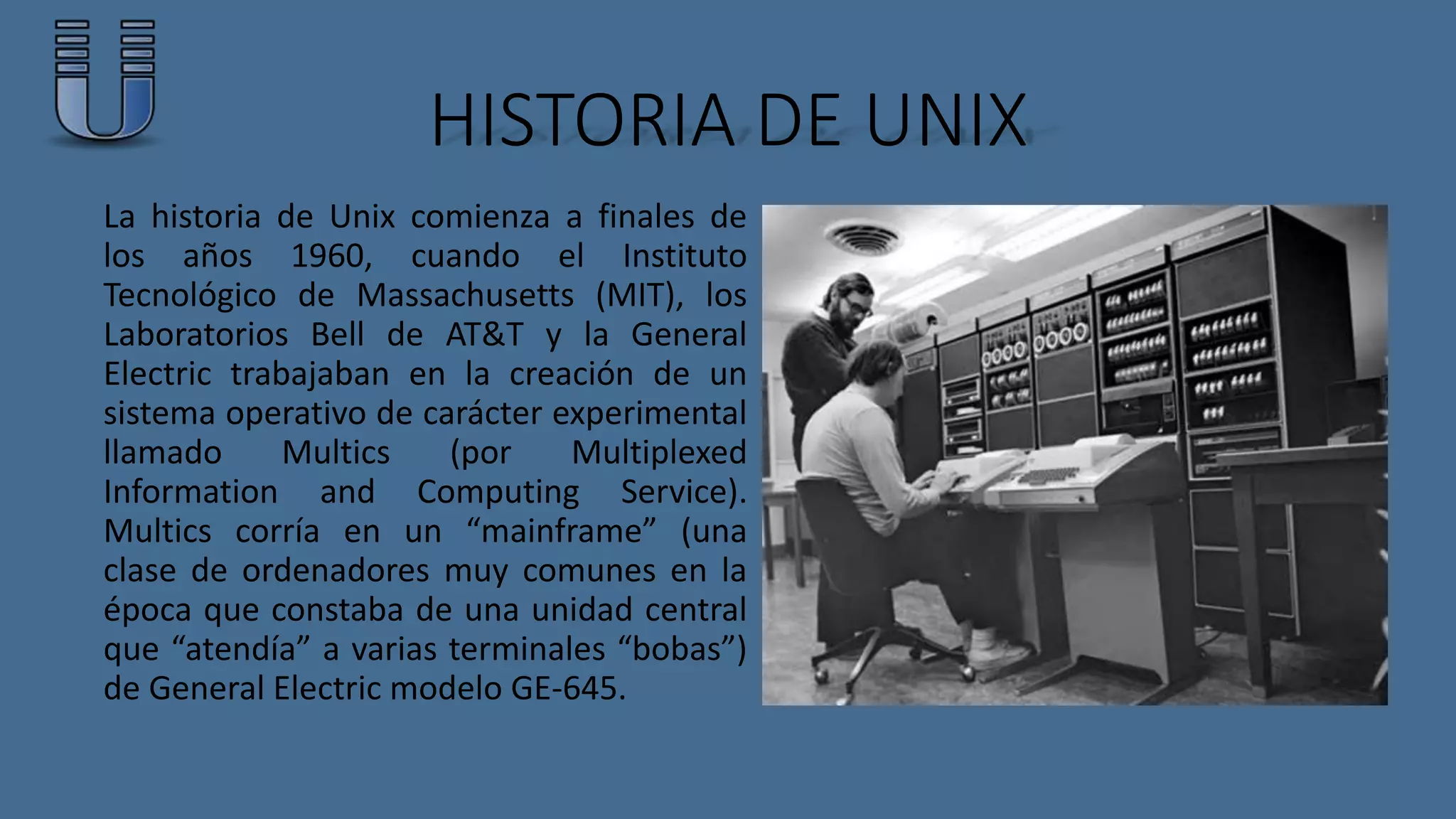 HISTORIA DE UNIX 
La historia de Unix comienza a finales de 
los años 1960, cuando el Instituto 
Tecnológico de Massachusetts (MIT), los 
Laboratorios Bell de AT&T y la General 
Electric trabajaban en la creación de un 
sistema operativo de carácter experimental 
llamado Multics (por Multiplexed 
Information and Computing Service). 
Multics corría en un “mainframe” (una 
clase de ordenadores muy comunes en la 
época que constaba de una unidad central 
que “atendía” a varias terminales “bobas”) 
de General Electric modelo GE-645. 
 