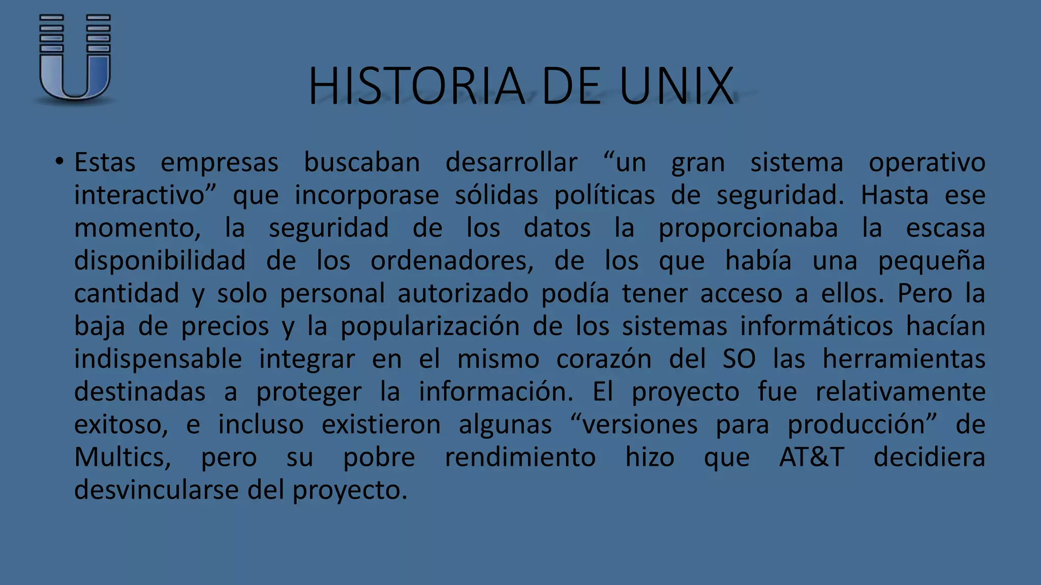 HISTORIA DE UNIX 
• Estas empresas buscaban desarrollar “un gran sistema operativo 
interactivo” que incorporase sólidas políticas de seguridad. Hasta ese 
momento, la seguridad de los datos la proporcionaba la escasa 
disponibilidad de los ordenadores, de los que había una pequeña 
cantidad y solo personal autorizado podía tener acceso a ellos. Pero la 
baja de precios y la popularización de los sistemas informáticos hacían 
indispensable integrar en el mismo corazón del SO las herramientas 
destinadas a proteger la información. El proyecto fue relativamente 
exitoso, e incluso existieron algunas “versiones para producción” de 
Multics, pero su pobre rendimiento hizo que AT&T decidiera 
desvincularse del proyecto. 
 