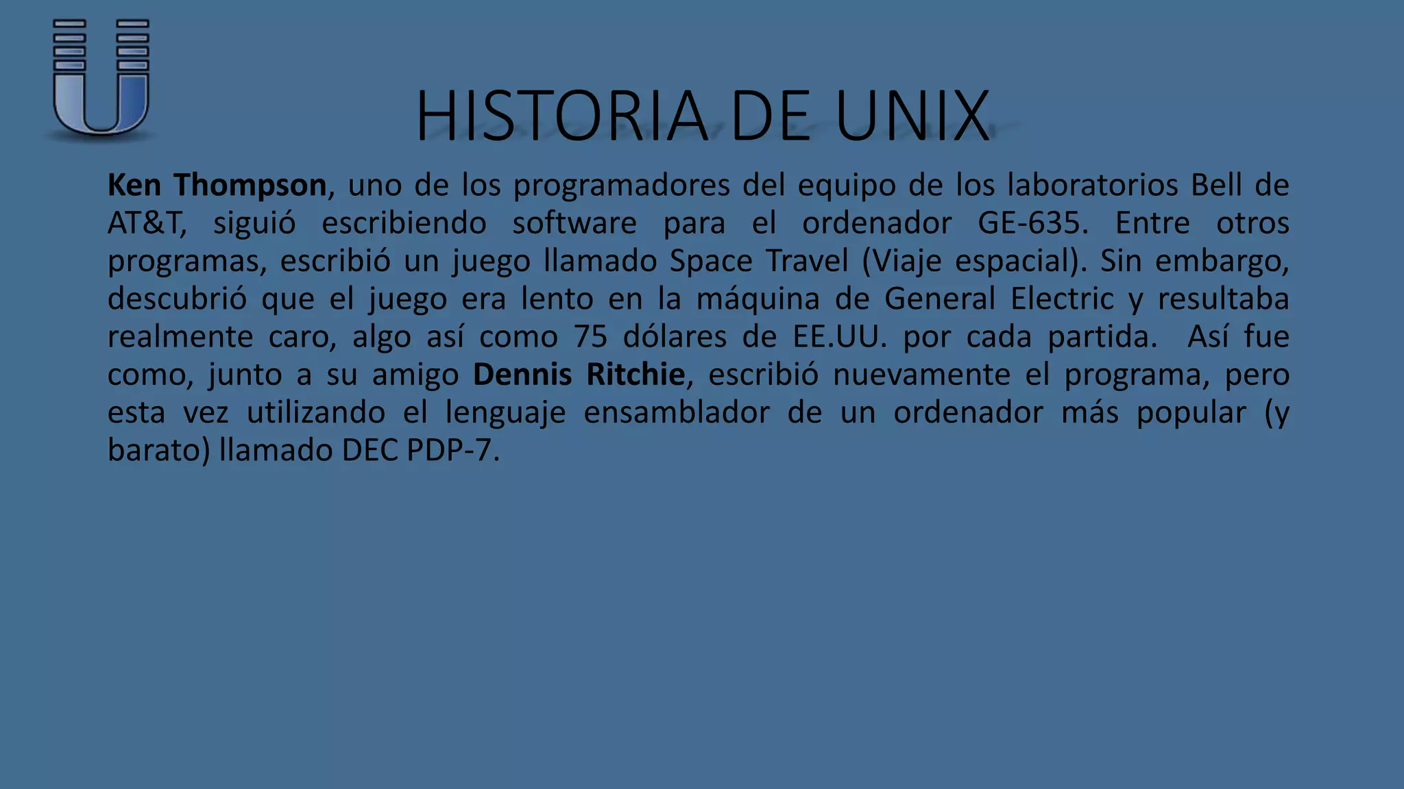 HISTORIA DE UNIX 
Ken Thompson, uno de los programadores del equipo de los laboratorios Bell de 
AT&T, siguió escribiendo software para el ordenador GE-635. Entre otros 
programas, escribió un juego llamado Space Travel (Viaje espacial). Sin embargo, 
descubrió que el juego era lento en la máquina de General Electric y resultaba 
realmente caro, algo así como 75 dólares de EE.UU. por cada partida. Así fue 
como, junto a su amigo Dennis Ritchie, escribió nuevamente el programa, pero 
esta vez utilizando el lenguaje ensamblador de un ordenador más popular (y 
barato) llamado DEC PDP-7. 
 