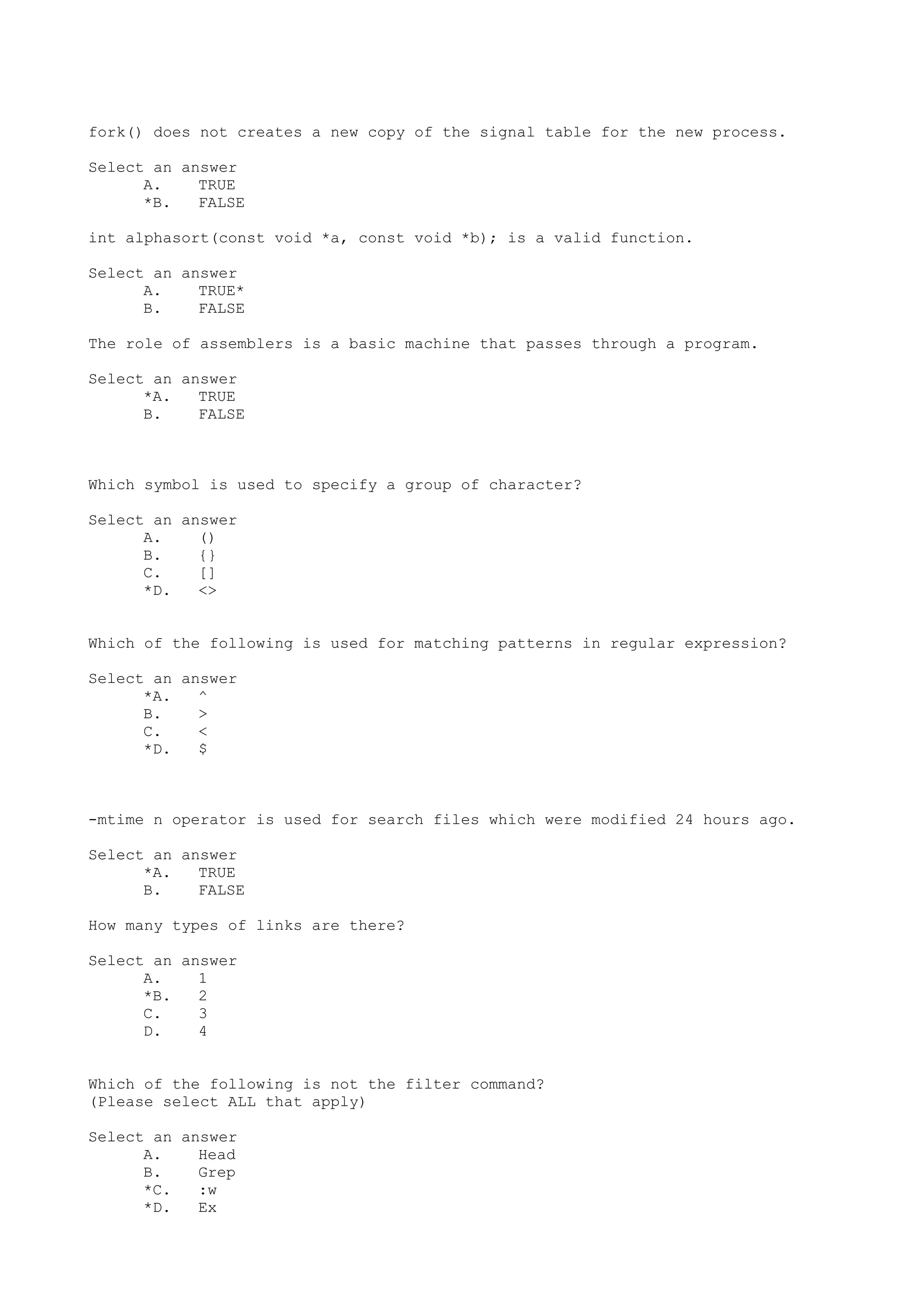 fork() does not creates a new copy of the signal table for the new process.
Select an answer
A. TRUE
*B. FALSE
int alphasort(const void *a, const void *b); is a valid function.
Select an answer
A. TRUE*
B. FALSE
The role of assemblers is a basic machine that passes through a program.
Select an answer
*A. TRUE
B. FALSE
Which symbol is used to specify a group of character?
Select an answer
A. ()
B. {}
C. []
*D. <>
Which of the following is used for matching patterns in regular expression?
Select an answer
*A. ^
B. >
C. <
*D. $
-mtime n operator is used for search files which were modified 24 hours ago.
Select an answer
*A. TRUE
B. FALSE
How many types of links are there?
Select an answer
A. 1
*B. 2
C. 3
D. 4
Which of the following is not the filter command?
(Please select ALL that apply)
Select an answer
A. Head
B. Grep
*C. :w
*D. Ex
 