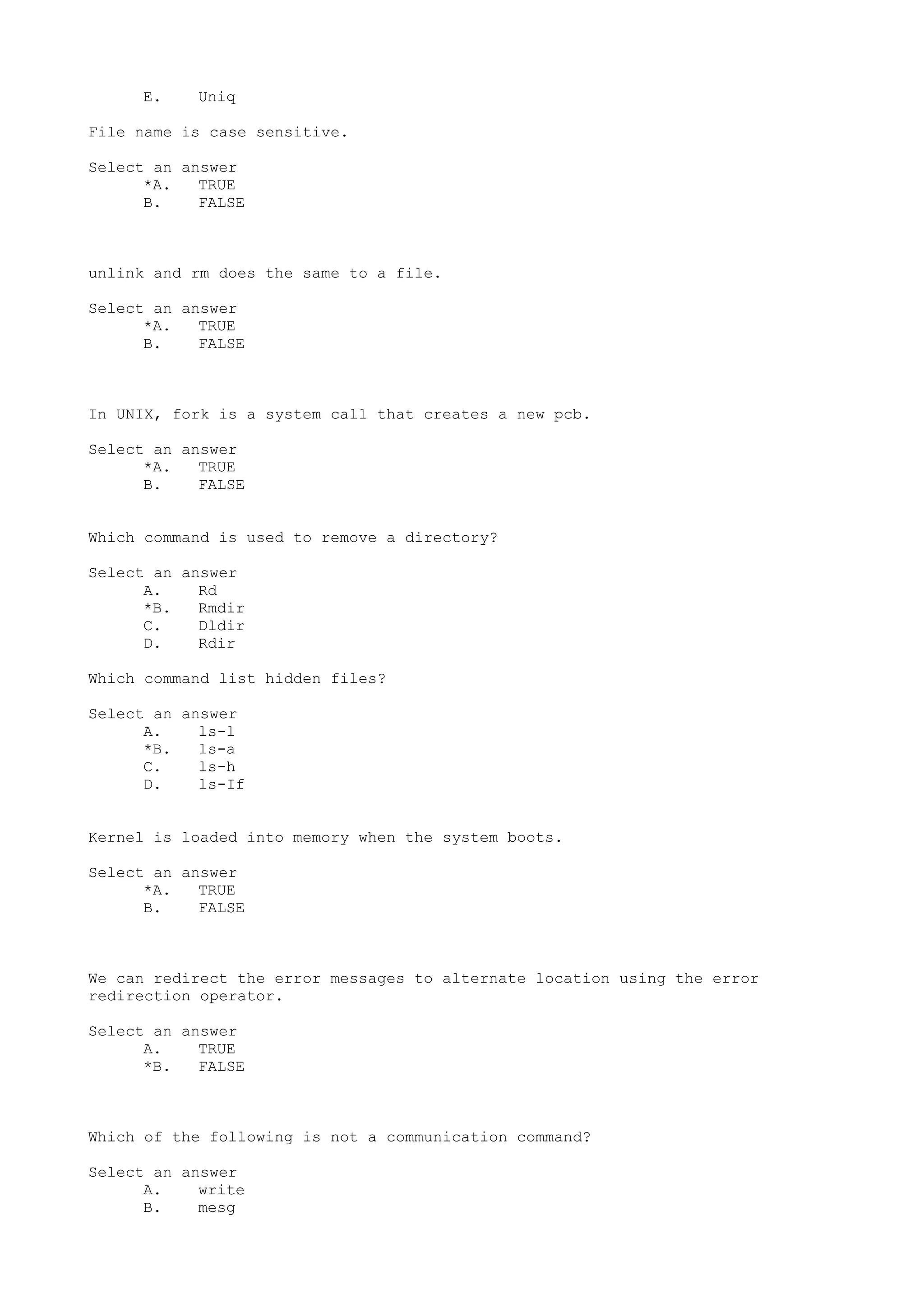 E. Uniq
File name is case sensitive.
Select an answer
*A. TRUE
B. FALSE
unlink and rm does the same to a file.
Select an answer
*A. TRUE
B. FALSE
In UNIX, fork is a system call that creates a new pcb.
Select an answer
*A. TRUE
B. FALSE
Which command is used to remove a directory?
Select an answer
A. Rd
*B. Rmdir
C. Dldir
D. Rdir
Which command list hidden files?
Select an answer
A. ls-l
*B. ls-a
C. ls-h
D. ls-If
Kernel is loaded into memory when the system boots.
Select an answer
*A. TRUE
B. FALSE
We can redirect the error messages to alternate location using the error
redirection operator.
Select an answer
A. TRUE
*B. FALSE
Which of the following is not a communication command?
Select an answer
A. write
B. mesg
 