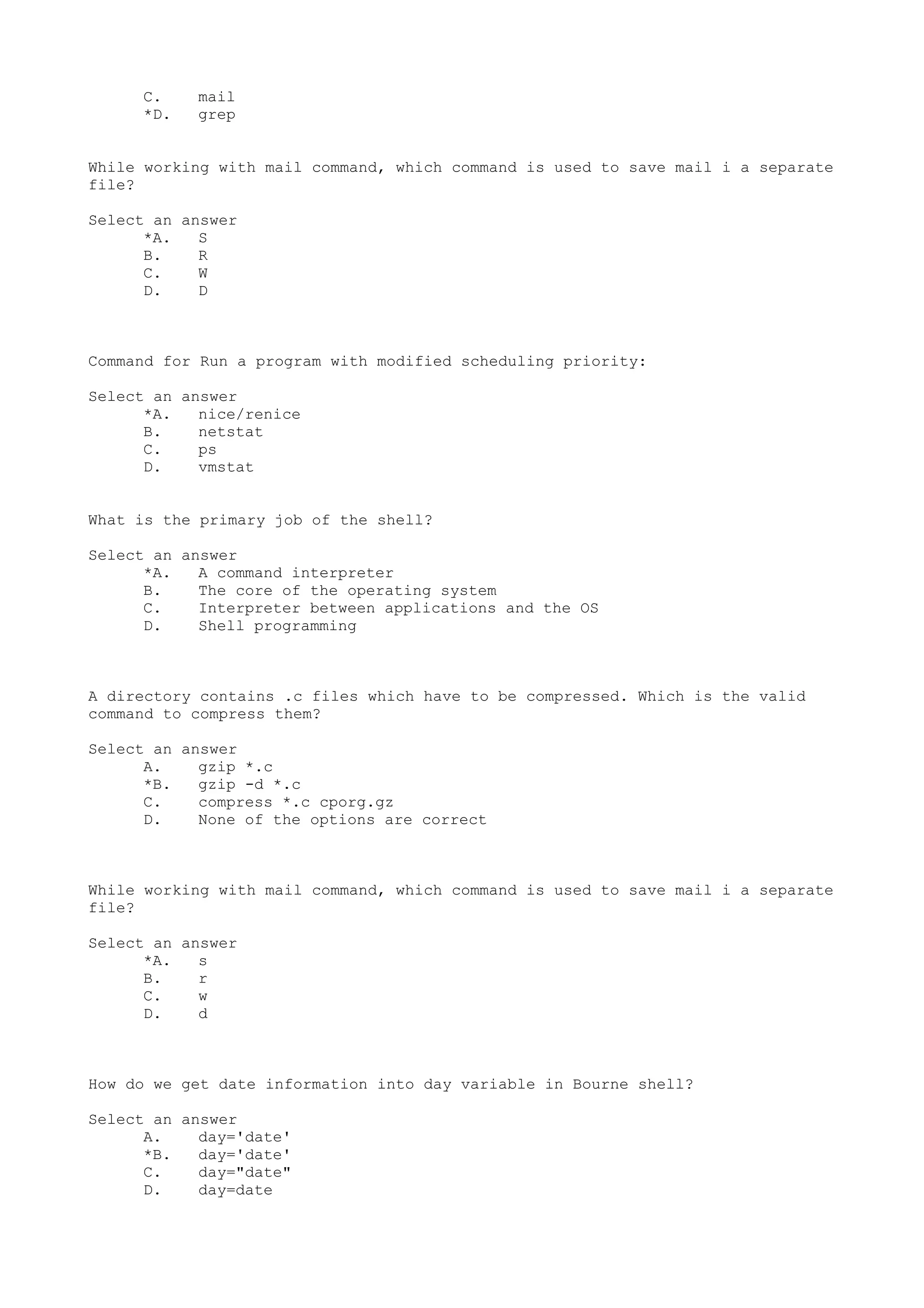 C. mail
*D. grep
While working with mail command, which command is used to save mail i a separate
file?
Select an answer
*A. S
B. R
C. W
D. D
Command for Run a program with modified scheduling priority:
Select an answer
*A. nice/renice
B. netstat
C. ps
D. vmstat
What is the primary job of the shell?
Select an answer
*A. A command interpreter
B. The core of the operating system
C. Interpreter between applications and the OS
D. Shell programming
A directory contains .c files which have to be compressed. Which is the valid
command to compress them?
Select an answer
A. gzip *.c
*B. gzip -d *.c
C. compress *.c cporg.gz
D. None of the options are correct
While working with mail command, which command is used to save mail i a separate
file?
Select an answer
*A. s
B. r
C. w
D. d
How do we get date information into day variable in Bourne shell?
Select an answer
A. day='date'
*B. day='date'
C. day="date"
D. day=date
 