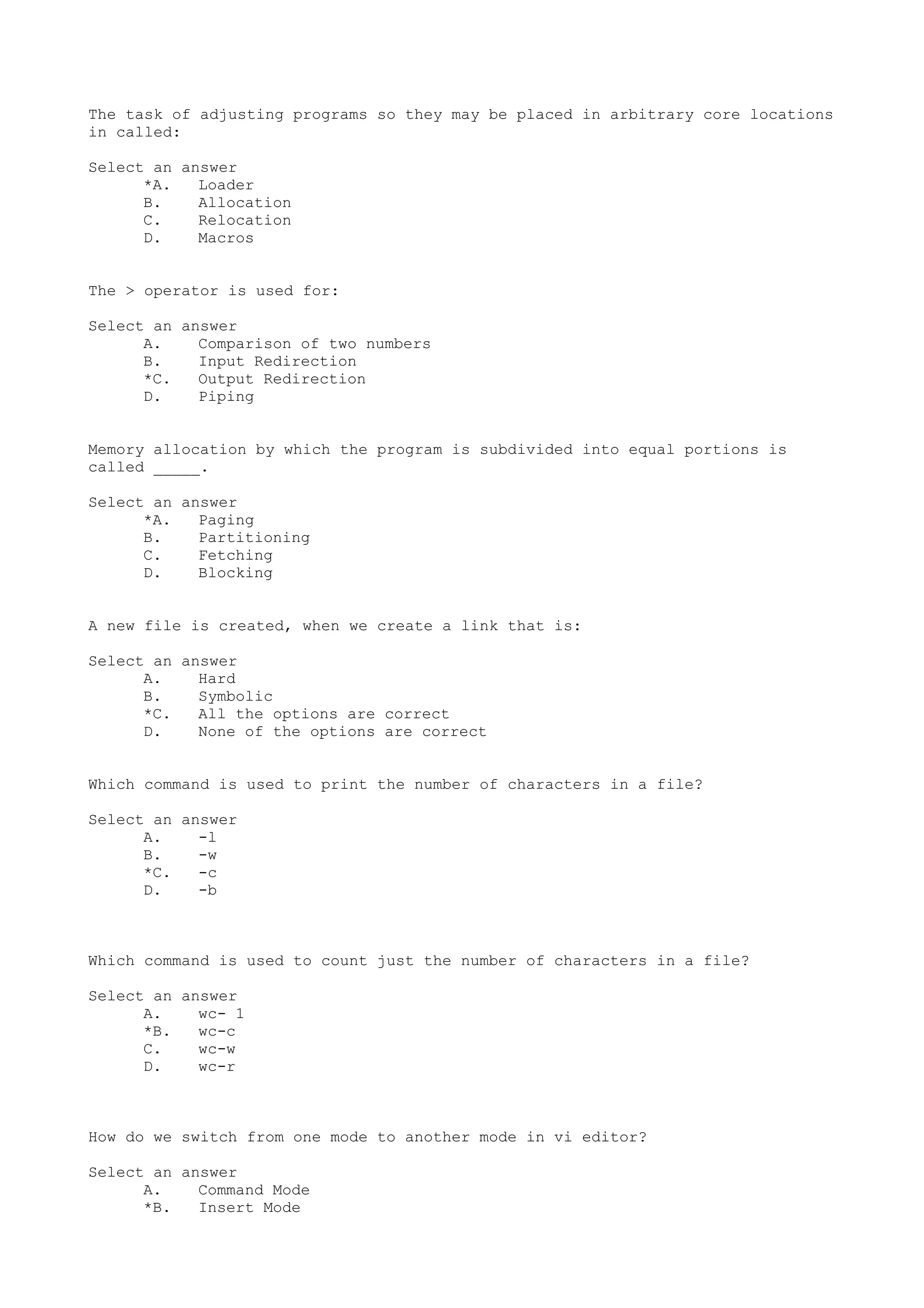 The task of adjusting programs so they may be placed in arbitrary core locations
in called:
Select an answer
*A. Loader
B. Allocation
C. Relocation
D. Macros
The > operator is used for:
Select an answer
A. Comparison of two numbers
B. Input Redirection
*C. Output Redirection
D. Piping
Memory allocation by which the program is subdivided into equal portions is
called _____.
Select an answer
*A. Paging
B. Partitioning
C. Fetching
D. Blocking
A new file is created, when we create a link that is:
Select an answer
A. Hard
B. Symbolic
*C. All the options are correct
D. None of the options are correct
Which command is used to print the number of characters in a file?
Select an answer
A. -l
B. -w
*C. -c
D. -b
Which command is used to count just the number of characters in a file?
Select an answer
A. wc- 1
*B. wc-c
C. wc-w
D. wc-r
How do we switch from one mode to another mode in vi editor?
Select an answer
A. Command Mode
*B. Insert Mode
 