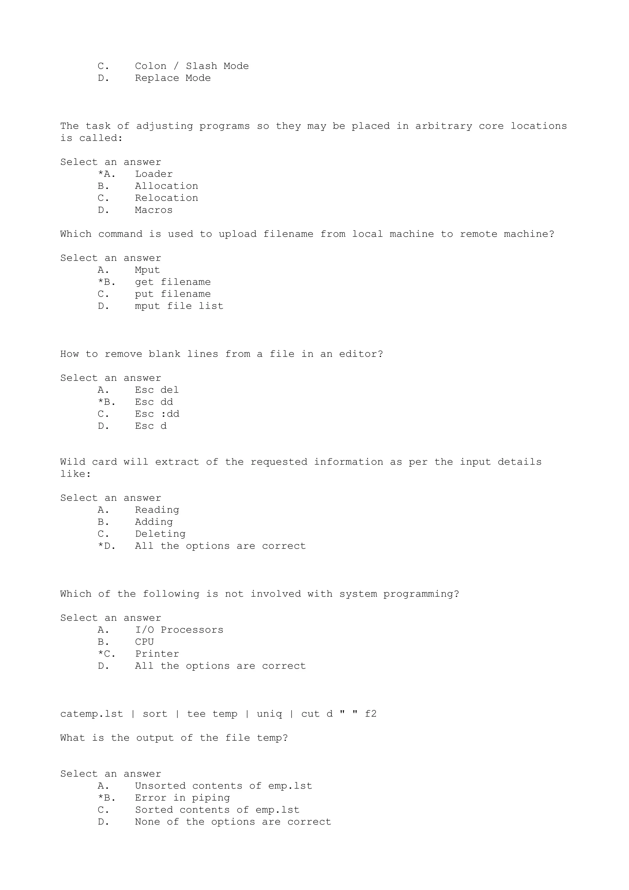 C. Colon / Slash Mode
D. Replace Mode
The task of adjusting programs so they may be placed in arbitrary core locations
is called:
Select an answer
*A. Loader
B. Allocation
C. Relocation
D. Macros
Which command is used to upload filename from local machine to remote machine?
Select an answer
A. Mput
*B. get filename
C. put filename
D. mput file list
How to remove blank lines from a file in an editor?
Select an answer
A. Esc del
*B. Esc dd
C. Esc :dd
D. Esc d
Wild card will extract of the requested information as per the input details
like:
Select an answer
A. Reading
B. Adding
C. Deleting
*D. All the options are correct
Which of the following is not involved with system programming?
Select an answer
A. I/O Processors
B. CPU
*C. Printer
D. All the options are correct
catemp.lst | sort | tee temp | uniq | cut d " " f2
What is the output of the file temp?
Select an answer
A. Unsorted contents of emp.lst
*B. Error in piping
C. Sorted contents of emp.lst
D. None of the options are correct
 