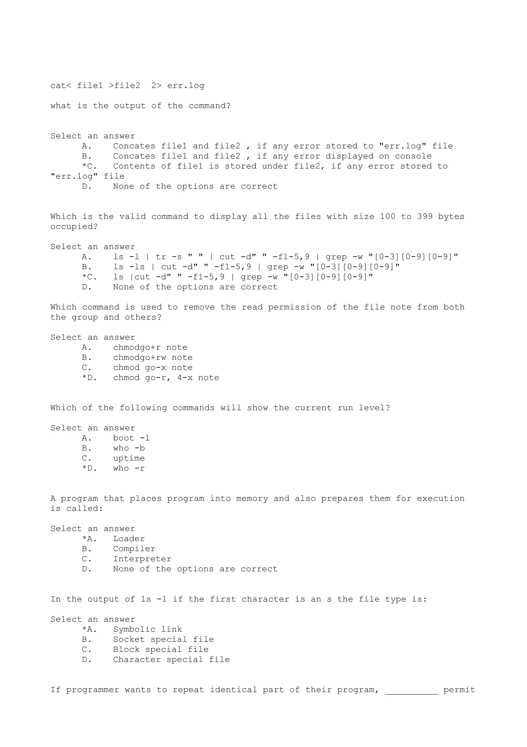 cat< file1 >file2 2> err.log
what is the output of the command?
Select an answer
A. Concates file1 and file2 , if any error stored to "err.log" file
B. Concates file1 and file2 , if any error displayed on console
*C. Contents of file1 is stored under file2, if any error stored to
"err.log" file
D. None of the options are correct
Which is the valid command to display all the files with size 100 to 399 bytes
occupied?
Select an answer
A. ls -l | tr -s " " | cut -d" " -f1-5,9 | grep -w "[0-3][0-9][0-9]"
B. ls -ls | cut -d" " -f1-5,9 | grep -w "[0-3][0-9][0-9]"
*C. ls |cut -d" " -f1-5,9 | grep -w "[0-3][0-9][0-9]"
D. None of the options are correct
Which command is used to remove the read permission of the file note from both
the group and others?
Select an answer
A. chmodgo+r note
B. chmodgo+rw note
C. chmod go-x note
*D. chmod go-r, 4-x note
Which of the following commands will show the current run level?
Select an answer
A. boot -l
B. who -b
C. uptime
*D. who -r
A program that places program into memory and also prepares them for execution
is called:
Select an answer
*A. Loader
B. Compiler
C. Interpreter
D. None of the options are correct
In the output of ls -l if the first character is an s the file type is:
Select an answer
*A. Symbolic link
B. Socket special file
C. Block special file
D. Character special file
If programmer wants to repeat identical part of their program, __________ permit
 