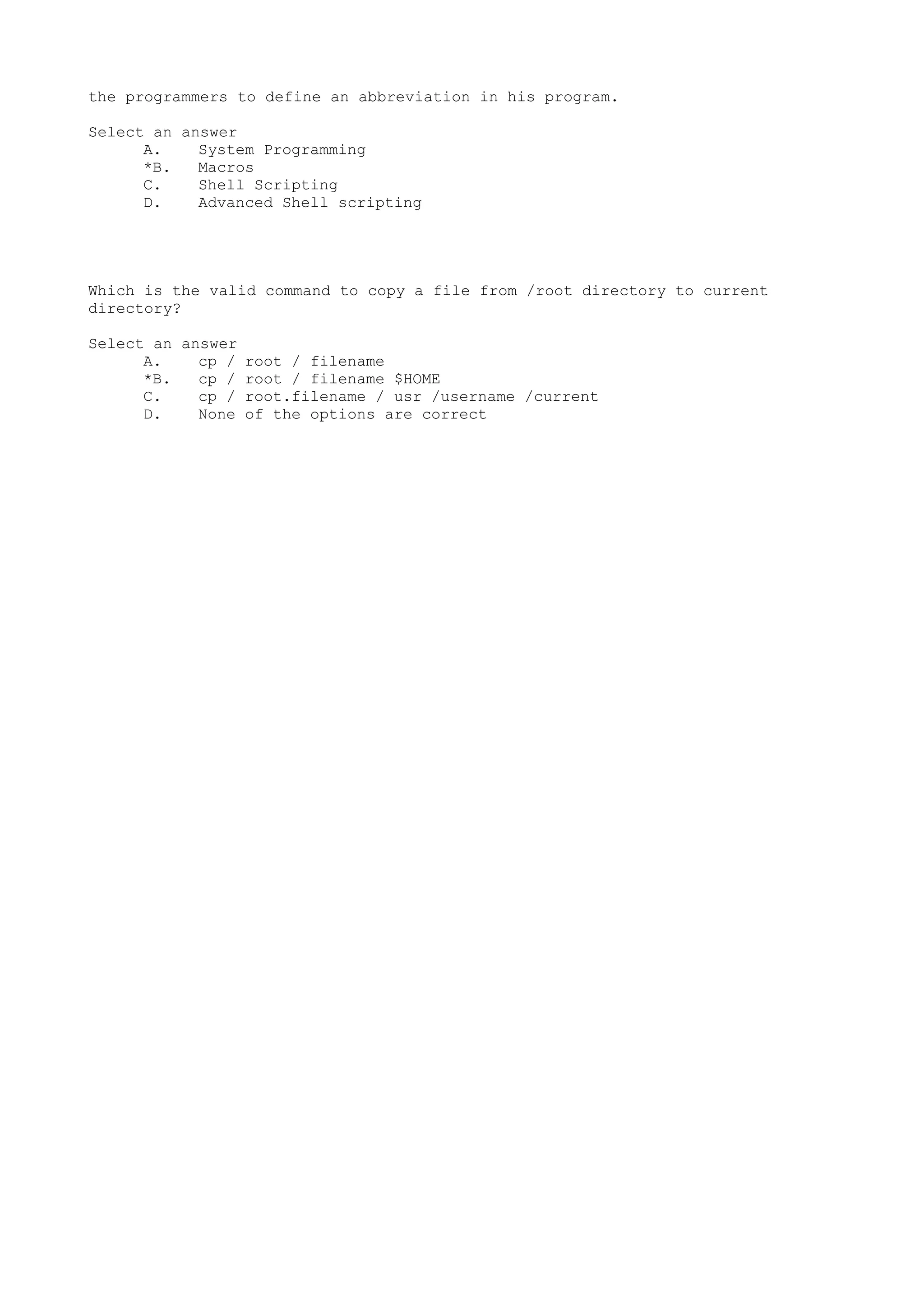 the programmers to define an abbreviation in his program.
Select an answer
A. System Programming
*B. Macros
C. Shell Scripting
D. Advanced Shell scripting
Which is the valid command to copy a file from /root directory to current
directory?
Select an answer
A. cp / root / filename
*B. cp / root / filename $HOME
C. cp / root.filename / usr /username /current
D. None of the options are correct
 