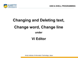 Changing and Deleting text,
Change word, Change line
under
Vi Editor
UNIX & SHELL PROGRAMMING
 Amity Institute of Information Technology, Jaipur
 