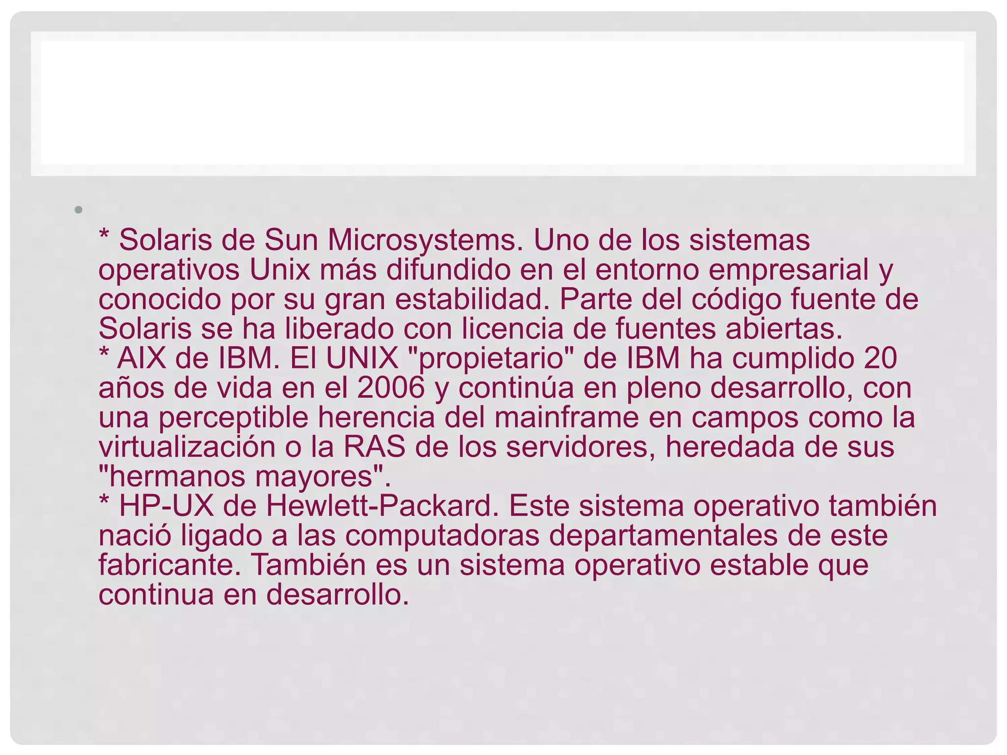 •
* Solaris de Sun Microsystems. Uno de los sistemas
operativos Unix más difundido en el entorno empresarial y
conocido por su gran estabilidad. Parte del código fuente de
Solaris se ha liberado con licencia de fuentes abiertas.
* AIX de IBM. El UNIX "propietario" de IBM ha cumplido 20
años de vida en el 2006 y continúa en pleno desarrollo, con
una perceptible herencia del mainframe en campos como la
virtualización o la RAS de los servidores, heredada de sus
"hermanos mayores".
* HP-UX de Hewlett-Packard. Este sistema operativo también
nació ligado a las computadoras departamentales de este
fabricante. También es un sistema operativo estable que
continua en desarrollo.
 