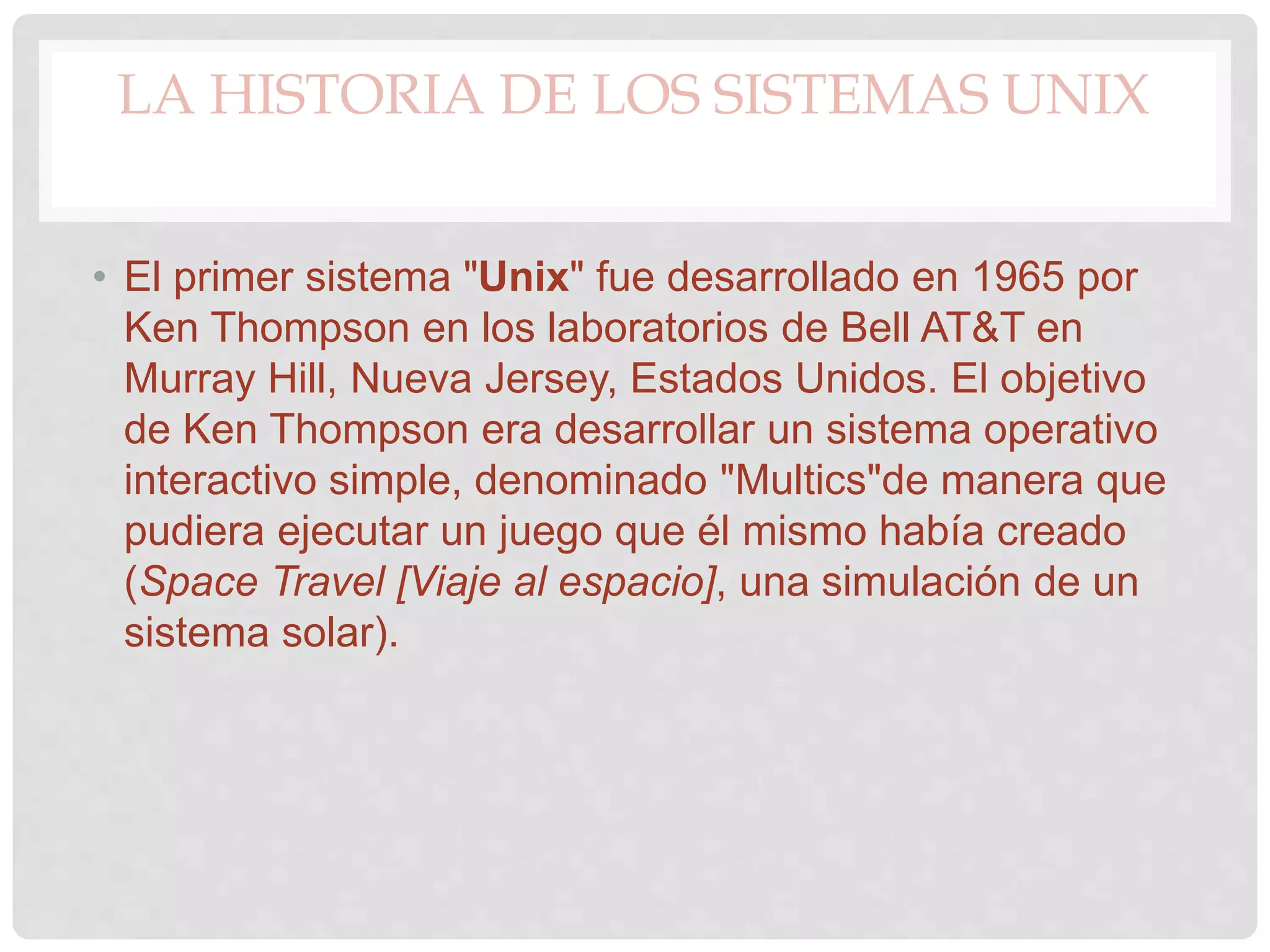 LA HISTORIA DE LOS SISTEMAS UNIX
• El primer sistema "Unix" fue desarrollado en 1965 por
Ken Thompson en los laboratorios de Bell AT&T en
Murray Hill, Nueva Jersey, Estados Unidos. El objetivo
de Ken Thompson era desarrollar un sistema operativo
interactivo simple, denominado "Multics"de manera que
pudiera ejecutar un juego que él mismo había creado
(Space Travel [Viaje al espacio], una simulación de un
sistema solar).
 
