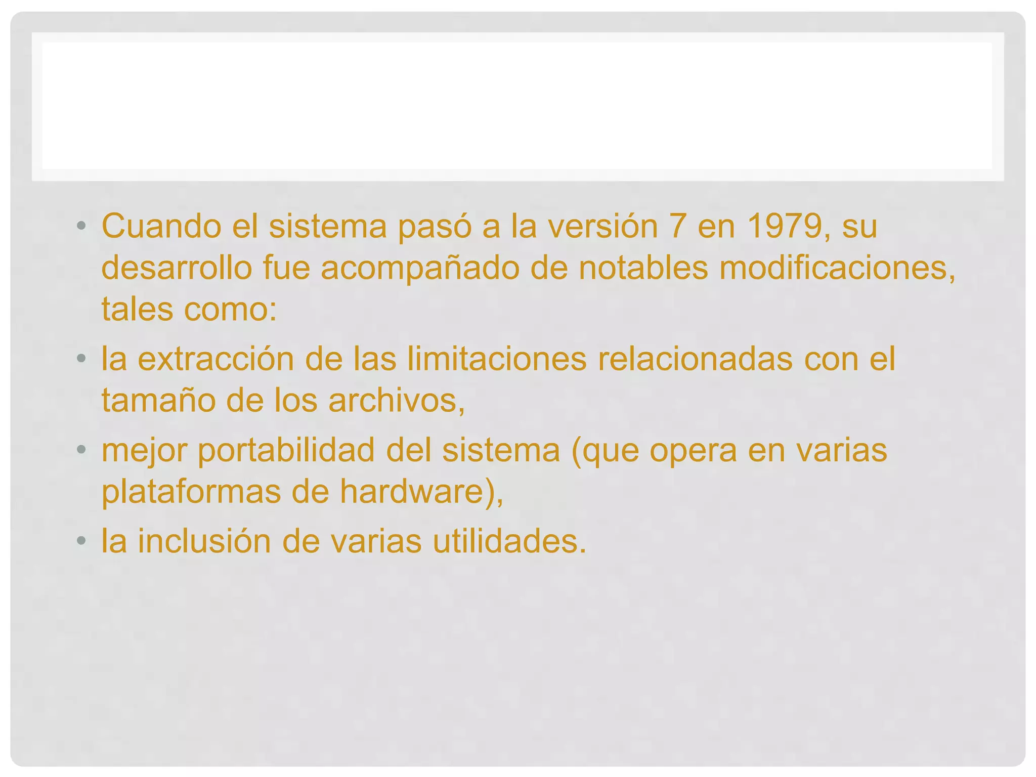 • Cuando el sistema pasó a la versión 7 en 1979, su
desarrollo fue acompañado de notables modificaciones,
tales como:
• la extracción de las limitaciones relacionadas con el
tamaño de los archivos,
• mejor portabilidad del sistema (que opera en varias
plataformas de hardware),
• la inclusión de varias utilidades.
 