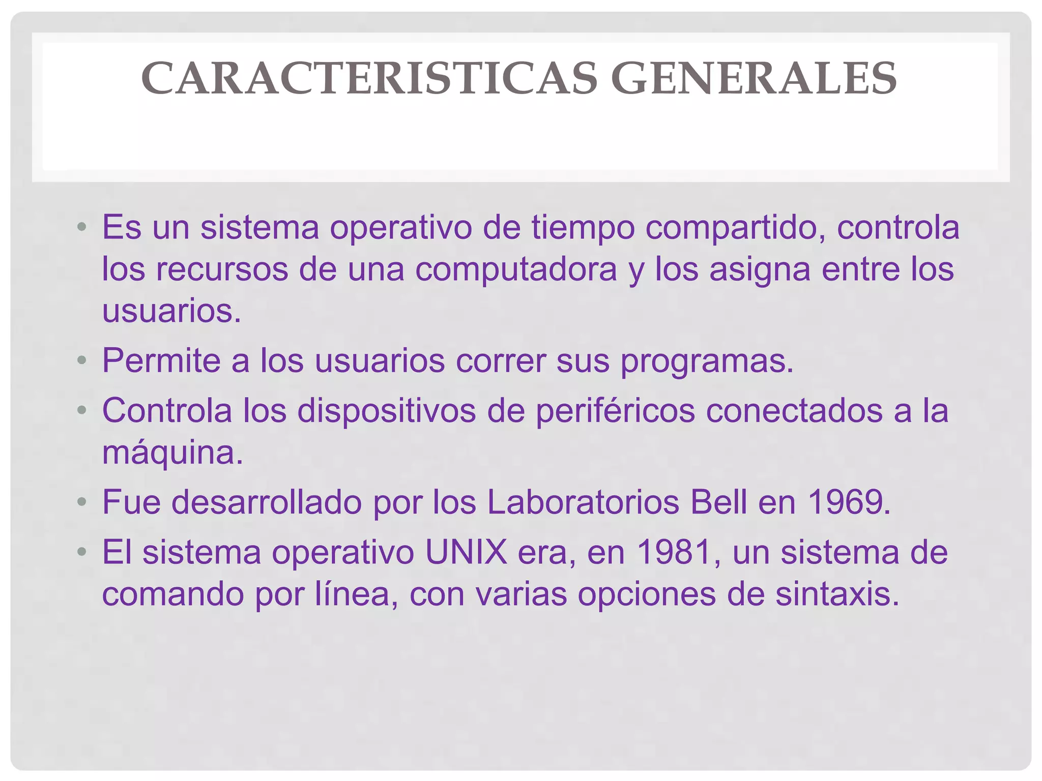 CARACTERISTICAS GENERALES
• Es un sistema operativo de tiempo compartido, controla
los recursos de una computadora y los asigna entre los
usuarios.
• Permite a los usuarios correr sus programas.
• Controla los dispositivos de periféricos conectados a la
máquina.
• Fue desarrollado por los Laboratorios Bell en 1969.
• El sistema operativo UNIX era, en 1981, un sistema de
comando por línea, con varias opciones de sintaxis.
 