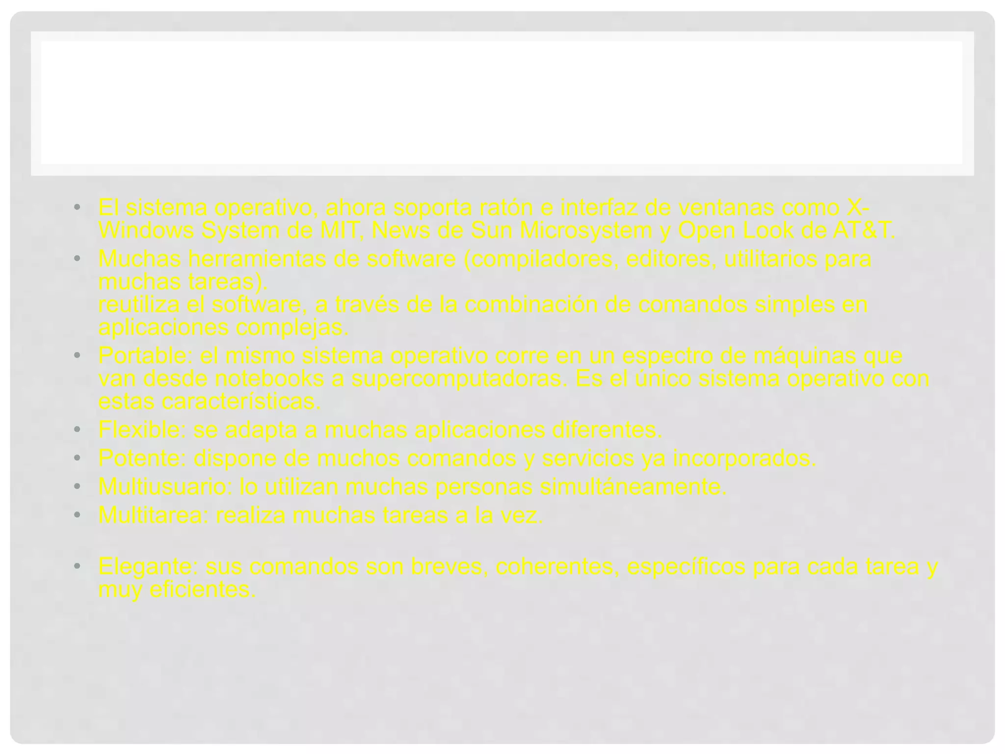 • El sistema operativo, ahora soporta ratón e interfaz de ventanas como X-
Windows System de MIT, News de Sun Microsystem y Open Look de AT&T.
• Muchas herramientas de software (compiladores, editores, utilitarios para
muchas tareas).
reutiliza el software, a través de la combinación de comandos simples en
aplicaciones complejas.
• Portable: el mismo sistema operativo corre en un espectro de máquinas que
van desde notebooks a supercomputadoras. Es el único sistema operativo con
estas características.
• Flexible: se adapta a muchas aplicaciones diferentes.
• Potente: dispone de muchos comandos y servicios ya incorporados.
• Multiusuario: lo utilizan muchas personas simultáneamente.
• Multitarea: realiza muchas tareas a la vez.
• Elegante: sus comandos son breves, coherentes, específicos para cada tarea y
muy eficientes.
 