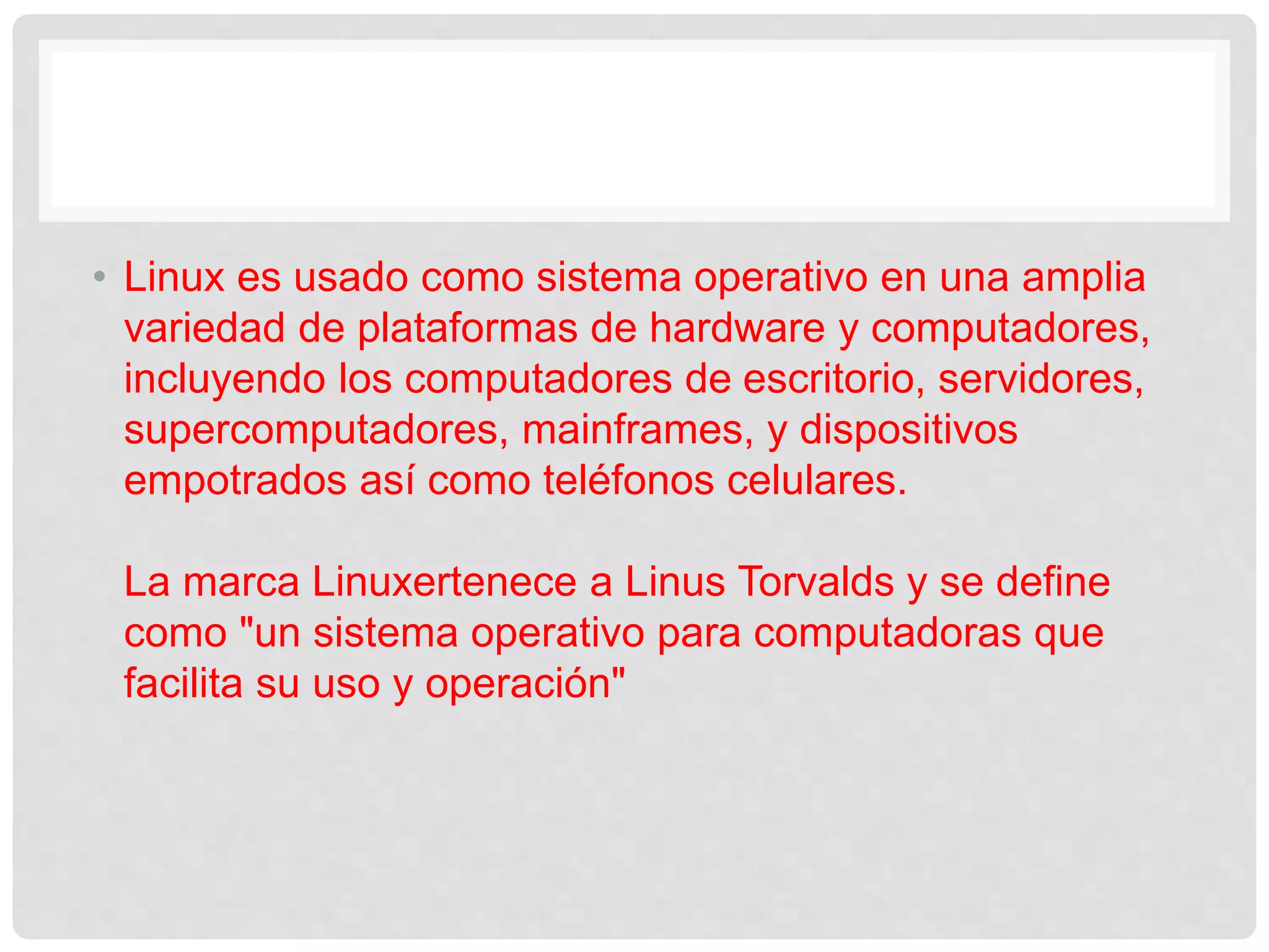• Linux es usado como sistema operativo en una amplia
variedad de plataformas de hardware y computadores,
incluyendo los computadores de escritorio, servidores,
supercomputadores, mainframes, y dispositivos
empotrados así como teléfonos celulares.
La marca Linuxertenece a Linus Torvalds y se define
como "un sistema operativo para computadoras que
facilita su uso y operación"
 