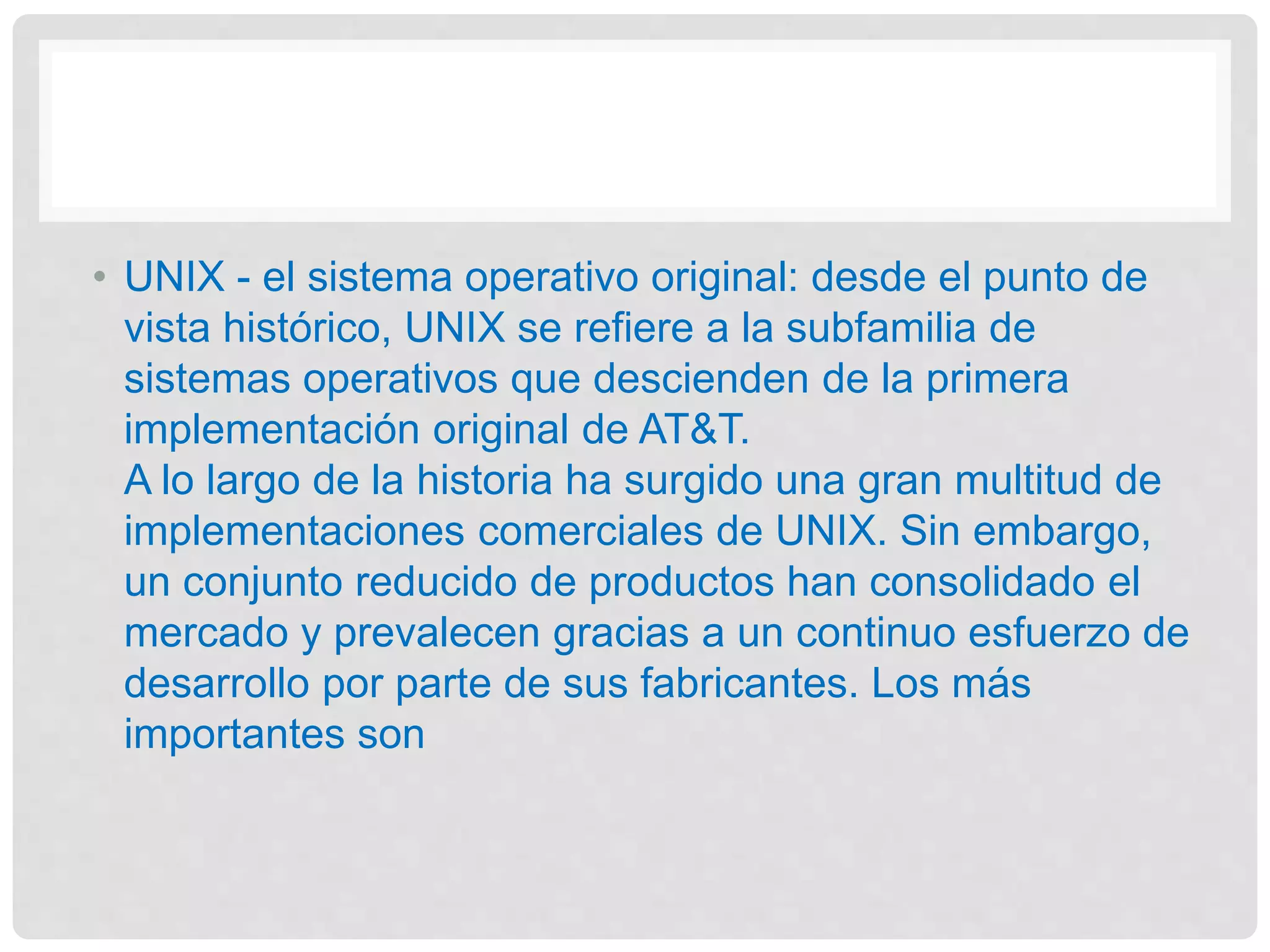 • UNIX - el sistema operativo original: desde el punto de
vista histórico, UNIX se refiere a la subfamilia de
sistemas operativos que descienden de la primera
implementación original de AT&T.
A lo largo de la historia ha surgido una gran multitud de
implementaciones comerciales de UNIX. Sin embargo,
un conjunto reducido de productos han consolidado el
mercado y prevalecen gracias a un continuo esfuerzo de
desarrollo por parte de sus fabricantes. Los más
importantes son
 