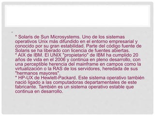 •
* Solaris de Sun Microsystems. Uno de los sistemas
operativos Unix más difundido en el entorno empresarial y
conocido por su gran estabilidad. Parte del código fuente de
Solaris se ha liberado con licencia de fuentes abiertas.
* AIX de IBM. El UNIX "propietario" de IBM ha cumplido 20
años de vida en el 2006 y continúa en pleno desarrollo, con
una perceptible herencia del mainframe en campos como la
virtualización o la RAS de los servidores, heredada de sus
"hermanos mayores".
* HP-UX de Hewlett-Packard. Este sistema operativo también
nació ligado a las computadoras departamentales de este
fabricante. También es un sistema operativo estable que
continua en desarrollo.
 
