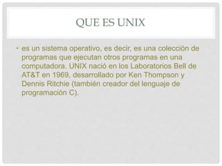 QUE ES UNIX
• es un sistema operativo, es decir, es una colección de
programas que ejecutan otros programas en una
computadora. UNIX nació en los Laboratorios Bell de
AT&T en 1969, desarrollado por Ken Thompson y
Dennis Ritchie (también creador del lenguaje de
programación C).
 