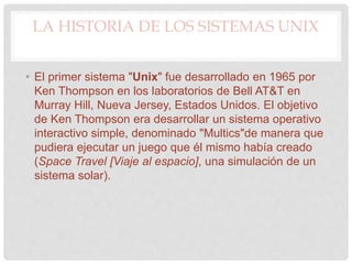 LA HISTORIA DE LOS SISTEMAS UNIX
• El primer sistema "Unix" fue desarrollado en 1965 por
Ken Thompson en los laboratorios de Bell AT&T en
Murray Hill, Nueva Jersey, Estados Unidos. El objetivo
de Ken Thompson era desarrollar un sistema operativo
interactivo simple, denominado "Multics"de manera que
pudiera ejecutar un juego que él mismo había creado
(Space Travel [Viaje al espacio], una simulación de un
sistema solar).
 