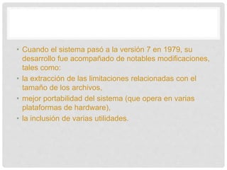 • Cuando el sistema pasó a la versión 7 en 1979, su
desarrollo fue acompañado de notables modificaciones,
tales como:
• la extracción de las limitaciones relacionadas con el
tamaño de los archivos,
• mejor portabilidad del sistema (que opera en varias
plataformas de hardware),
• la inclusión de varias utilidades.
 
