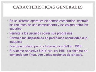 CARACTERISTICAS GENERALES
• Es un sistema operativo de tiempo compartido, controla
los recursos de una computadora y los asigna entre los
usuarios.
• Permite a los usuarios correr sus programas.
• Controla los dispositivos de periféricos conectados a la
máquina.
• Fue desarrollado por los Laboratorios Bell en 1969.
• El sistema operativo UNIX era, en 1981, un sistema de
comando por línea, con varias opciones de sintaxis.
 