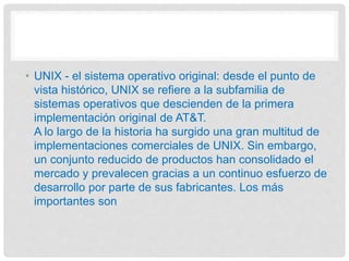 • UNIX - el sistema operativo original: desde el punto de
vista histórico, UNIX se refiere a la subfamilia de
sistemas operativos que descienden de la primera
implementación original de AT&T.
A lo largo de la historia ha surgido una gran multitud de
implementaciones comerciales de UNIX. Sin embargo,
un conjunto reducido de productos han consolidado el
mercado y prevalecen gracias a un continuo esfuerzo de
desarrollo por parte de sus fabricantes. Los más
importantes son
 
