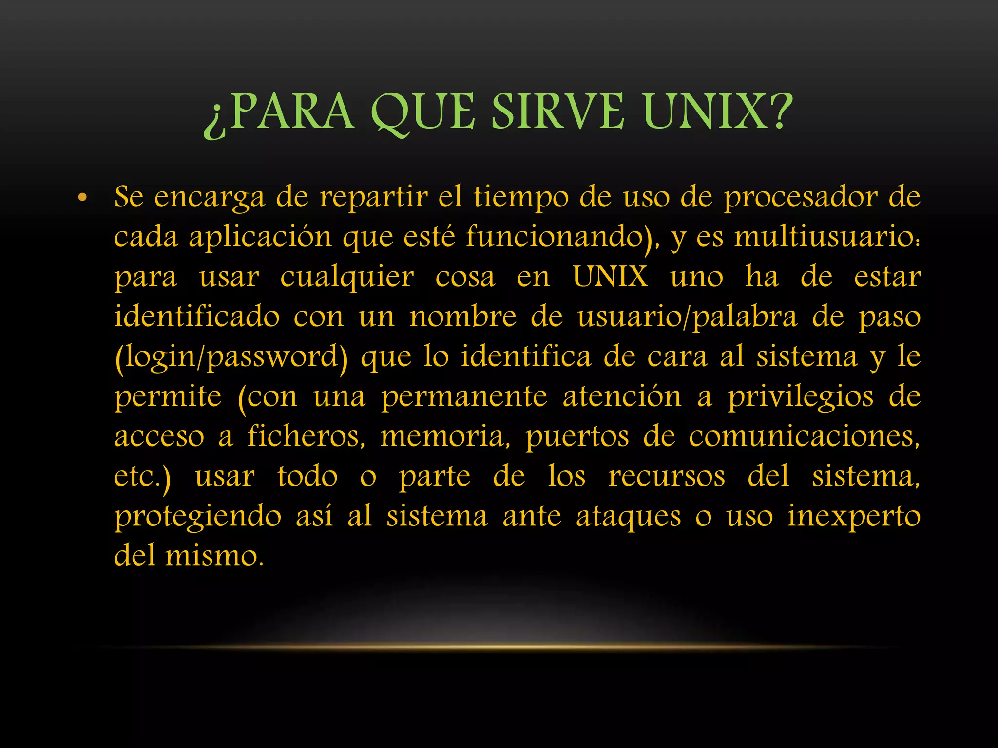 ¿PARA QUE SIRVE UNIX?
• Se encarga de repartir el tiempo de uso de procesador de
cada aplicación que esté funcionando), y es multiusuario:
para usar cualquier cosa en UNIX uno ha de estar
identificado con un nombre de usuario/palabra de paso
(login/password) que lo identifica de cara al sistema y le
permite (con una permanente atención a privilegios de
acceso a ficheros, memoria, puertos de comunicaciones,
etc.) usar todo o parte de los recursos del sistema,
protegiendo así al sistema ante ataques o uso inexperto
del mismo.
 