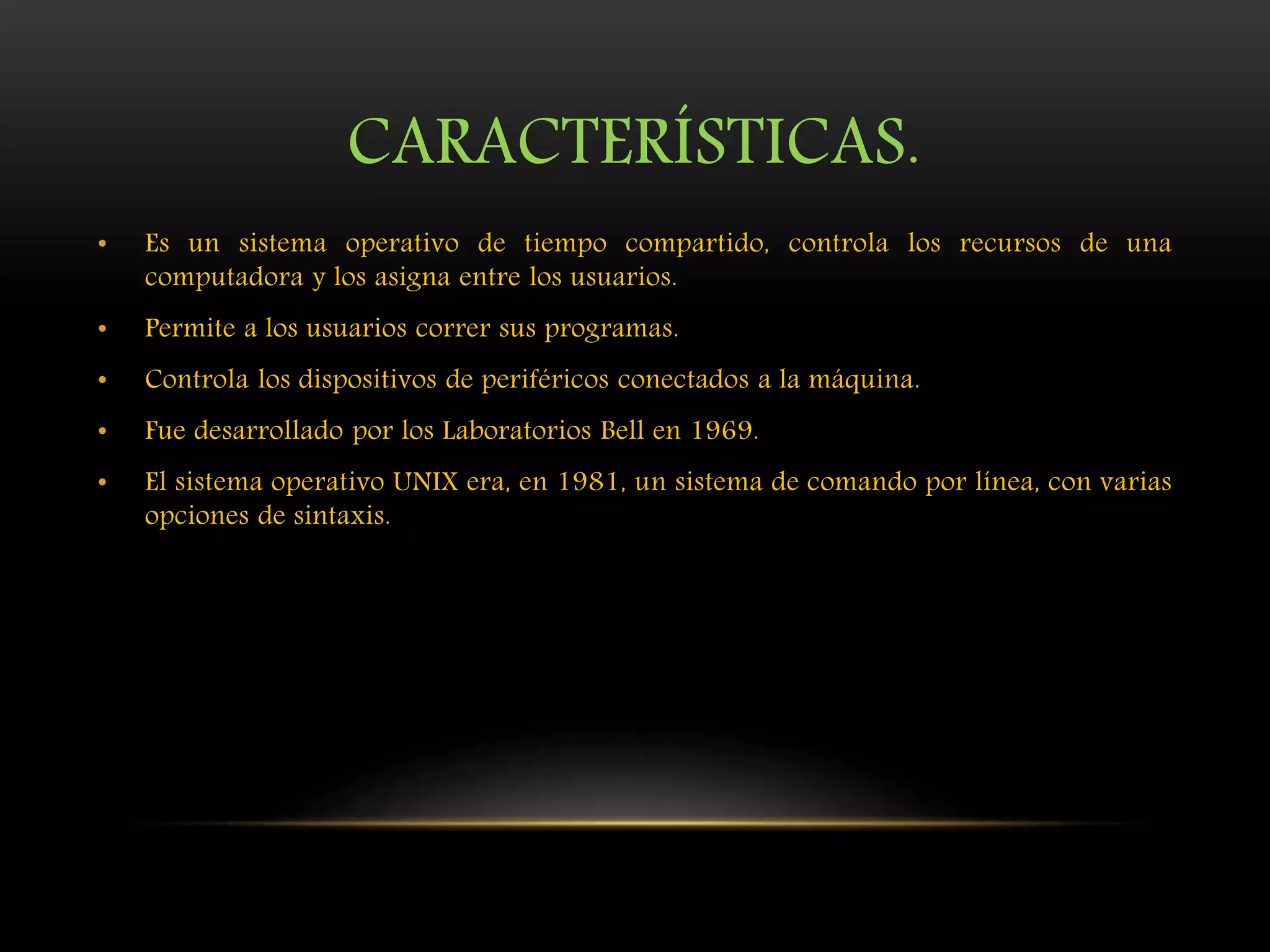 CARACTERÍSTICAS.
• Es un sistema operativo de tiempo compartido, controla los recursos de una
computadora y los asigna entre los usuarios.
• Permite a los usuarios correr sus programas.
• Controla los dispositivos de periféricos conectados a la máquina.
• Fue desarrollado por los Laboratorios Bell en 1969.
• El sistema operativo UNIX era, en 1981, un sistema de comando por línea, con varias
opciones de sintaxis.
 