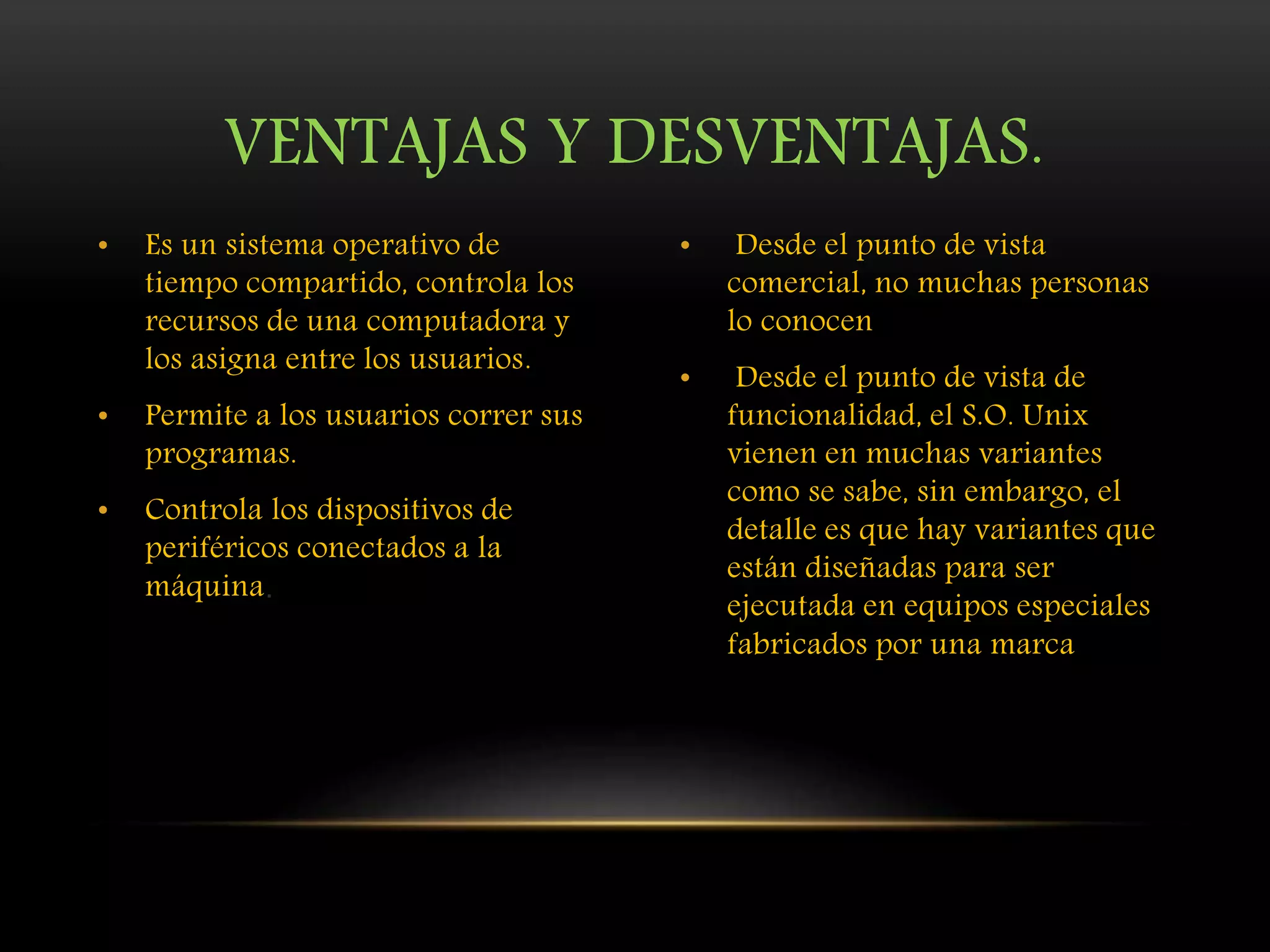 • Es un sistema operativo de
tiempo compartido, controla los
recursos de una computadora y
los asigna entre los usuarios.
• Permite a los usuarios correr sus
programas.
• Controla los dispositivos de
periféricos conectados a la
máquina.
• Desde el punto de vista
comercial, no muchas personas
lo conocen
• Desde el punto de vista de
funcionalidad, el S.O. Unix
vienen en muchas variantes
como se sabe, sin embargo, el
detalle es que hay variantes que
están diseñadas para ser
ejecutada en equipos especiales
fabricados por una marca
VENTAJAS Y DESVENTAJAS.
 