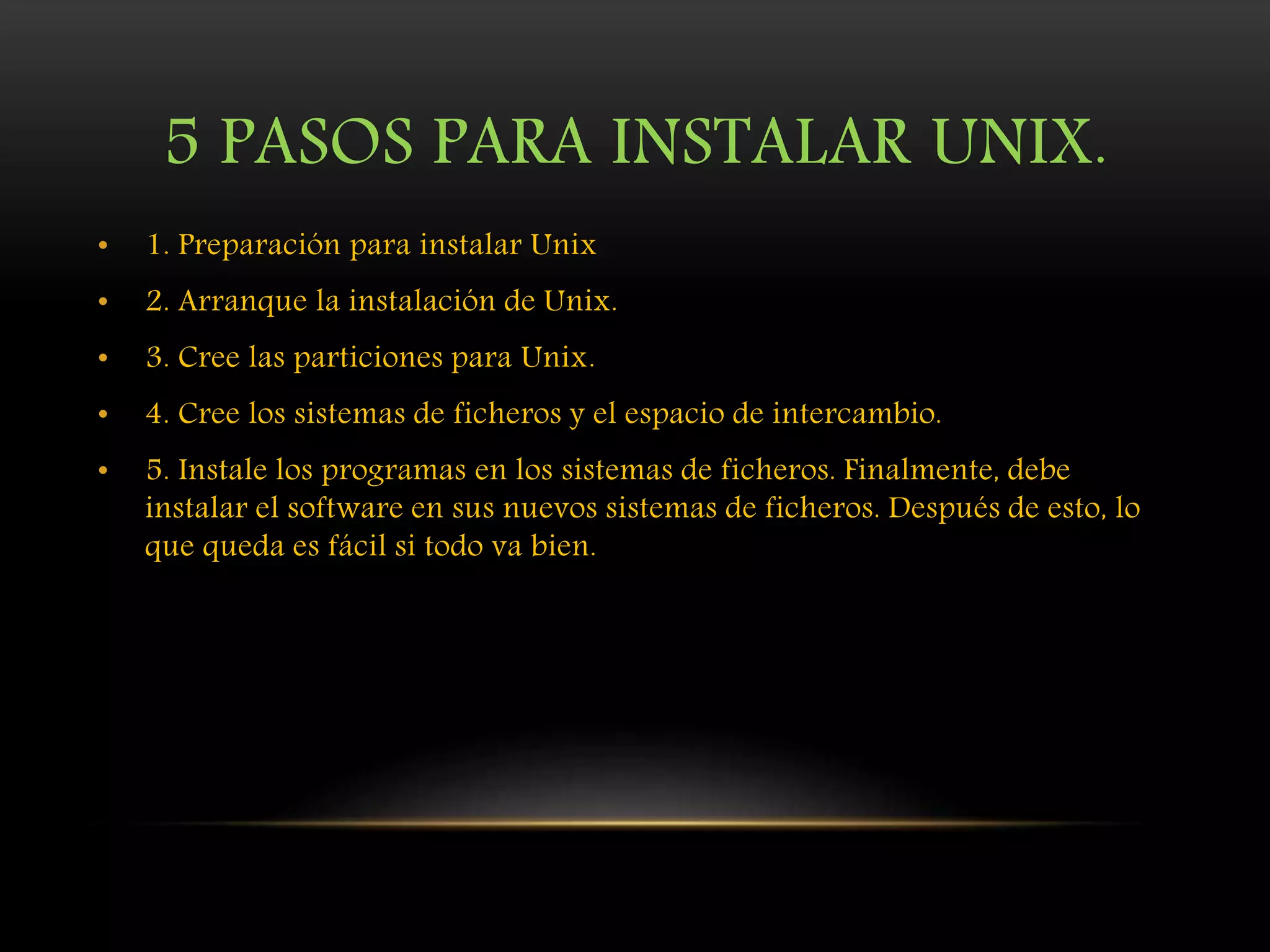 5 PASOS PARA INSTALAR UNIX.
• 1. Preparación para instalar Unix
• 2. Arranque la instalación de Unix.
• 3. Cree las particiones para Unix.
• 4. Cree los sistemas de ficheros y el espacio de intercambio.
• 5. Instale los programas en los sistemas de ficheros. Finalmente, debe
instalar el software en sus nuevos sistemas de ficheros. Después de esto, lo
que queda es fácil si todo va bien.
 