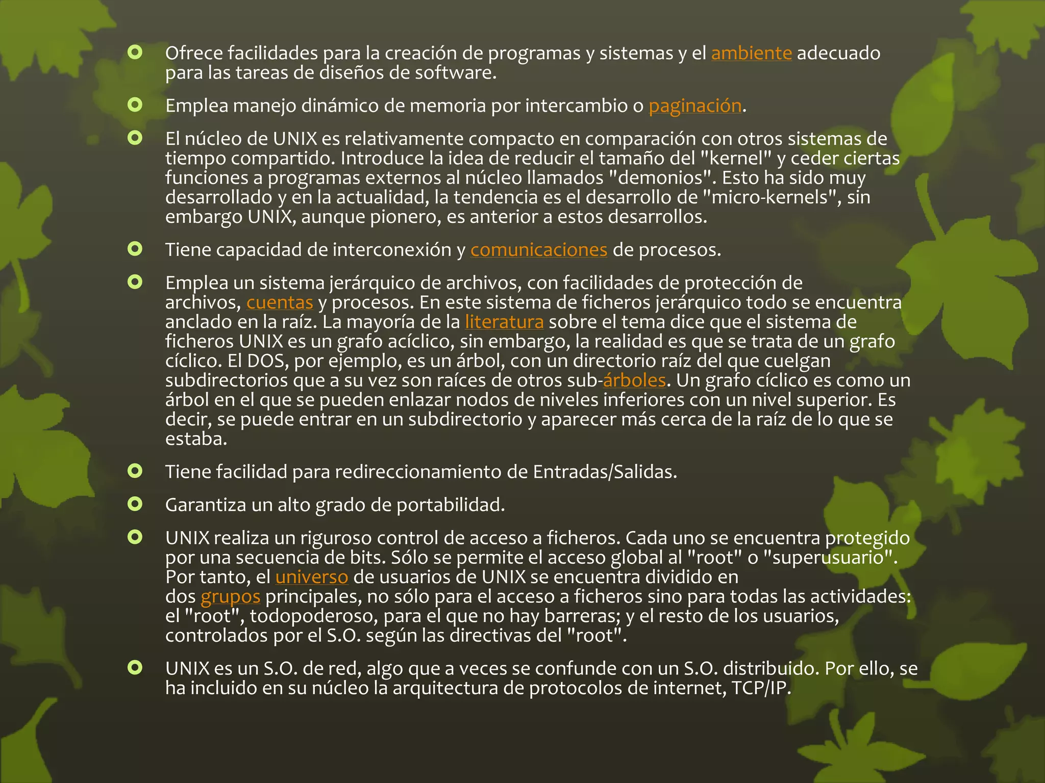  Ofrece facilidades para la creación de programas y sistemas y el ambiente adecuado
para las tareas de diseños de software.
 Emplea manejo dinámico de memoria por intercambio o paginación.
 El núcleo de UNIX es relativamente compacto en comparación con otros sistemas de
tiempo compartido. Introduce la idea de reducir el tamaño del "kernel" y ceder ciertas
funciones a programas externos al núcleo llamados "demonios". Esto ha sido muy
desarrollado y en la actualidad, la tendencia es el desarrollo de "micro-kernels", sin
embargo UNIX, aunque pionero, es anterior a estos desarrollos.
 Tiene capacidad de interconexión y comunicaciones de procesos.
 Emplea un sistema jerárquico de archivos, con facilidades de protección de
archivos, cuentas y procesos. En este sistema de ficheros jerárquico todo se encuentra
anclado en la raíz. La mayoría de la literatura sobre el tema dice que el sistema de
ficheros UNIX es un grafo acíclico, sin embargo, la realidad es que se trata de un grafo
cíclico. El DOS, por ejemplo, es un árbol, con un directorio raíz del que cuelgan
subdirectorios que a su vez son raíces de otros sub-árboles. Un grafo cíclico es como un
árbol en el que se pueden enlazar nodos de niveles inferiores con un nivel superior. Es
decir, se puede entrar en un subdirectorio y aparecer más cerca de la raíz de lo que se
estaba.
 Tiene facilidad para redireccionamiento de Entradas/Salidas.
 Garantiza un alto grado de portabilidad.
 UNIX realiza un riguroso control de acceso a ficheros. Cada uno se encuentra protegido
por una secuencia de bits. Sólo se permite el acceso global al "root" o "superusuario".
Por tanto, el universo de usuarios de UNIX se encuentra dividido en
dos grupos principales, no sólo para el acceso a ficheros sino para todas las actividades:
el "root", todopoderoso, para el que no hay barreras; y el resto de los usuarios,
controlados por el S.O. según las directivas del "root".
 UNIX es un S.O. de red, algo que a veces se confunde con un S.O. distribuido. Por ello, se
ha incluido en su núcleo la arquitectura de protocolos de internet, TCP/IP.
 