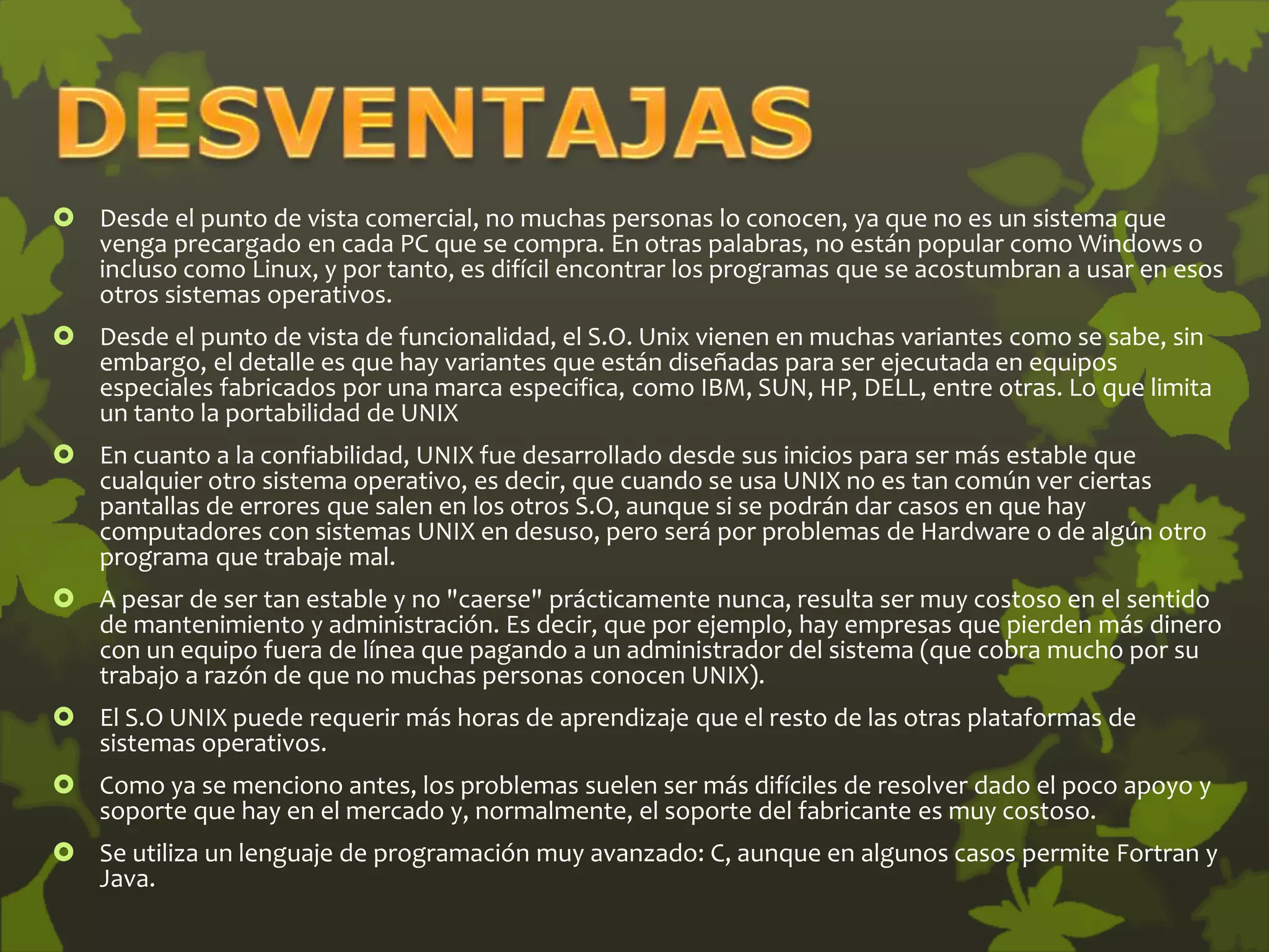  Desde el punto de vista comercial, no muchas personas lo conocen, ya que no es un sistema que
venga precargado en cada PC que se compra. En otras palabras, no están popular como Windows o
incluso como Linux, y por tanto, es difícil encontrar los programas que se acostumbran a usar en esos
otros sistemas operativos.
 Desde el punto de vista de funcionalidad, el S.O. Unix vienen en muchas variantes como se sabe, sin
embargo, el detalle es que hay variantes que están diseñadas para ser ejecutada en equipos
especiales fabricados por una marca especifica, como IBM, SUN, HP, DELL, entre otras. Lo que limita
un tanto la portabilidad de UNIX
 En cuanto a la confiabilidad, UNIX fue desarrollado desde sus inicios para ser más estable que
cualquier otro sistema operativo, es decir, que cuando se usa UNIX no es tan común ver ciertas
pantallas de errores que salen en los otros S.O, aunque si se podrán dar casos en que hay
computadores con sistemas UNIX en desuso, pero será por problemas de Hardware o de algún otro
programa que trabaje mal.
 A pesar de ser tan estable y no "caerse" prácticamente nunca, resulta ser muy costoso en el sentido
de mantenimiento y administración. Es decir, que por ejemplo, hay empresas que pierden más dinero
con un equipo fuera de línea que pagando a un administrador del sistema (que cobra mucho por su
trabajo a razón de que no muchas personas conocen UNIX).
 El S.O UNIX puede requerir más horas de aprendizaje que el resto de las otras plataformas de
sistemas operativos.
 Como ya se menciono antes, los problemas suelen ser más difíciles de resolver dado el poco apoyo y
soporte que hay en el mercado y, normalmente, el soporte del fabricante es muy costoso.
 Se utiliza un lenguaje de programación muy avanzado: C, aunque en algunos casos permite Fortran y
Java.
 