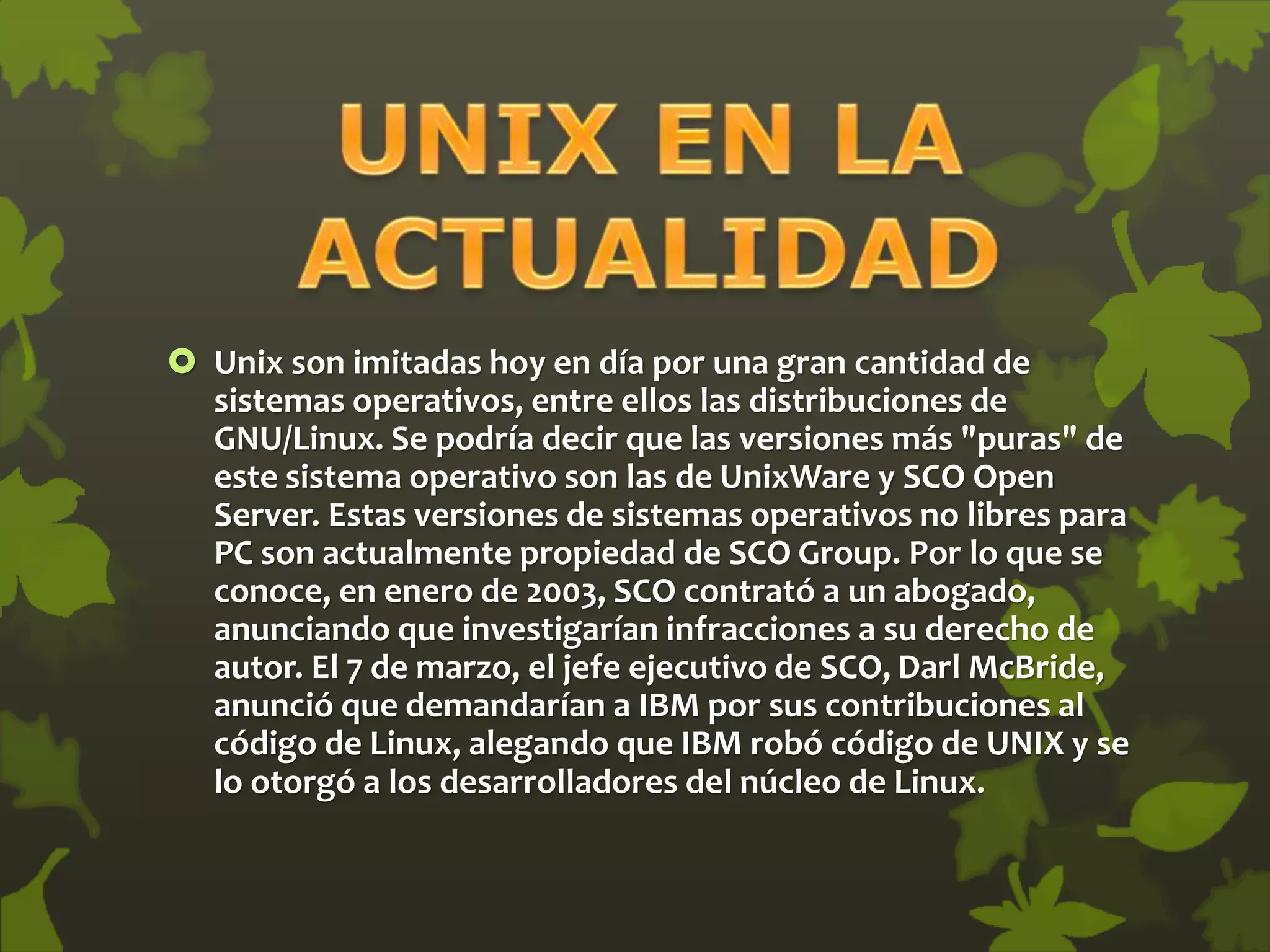  Unix son imitadas hoy en día por una gran cantidad de
sistemas operativos, entre ellos las distribuciones de
GNU/Linux. Se podría decir que las versiones más "puras" de
este sistema operativo son las de UnixWare y SCO Open
Server. Estas versiones de sistemas operativos no libres para
PC son actualmente propiedad de SCO Group. Por lo que se
conoce, en enero de 2003, SCO contrató a un abogado,
anunciando que investigarían infracciones a su derecho de
autor. El 7 de marzo, el jefe ejecutivo de SCO, Darl McBride,
anunció que demandarían a IBM por sus contribuciones al
código de Linux, alegando que IBM robó código de UNIX y se
lo otorgó a los desarrolladores del núcleo de Linux.
 